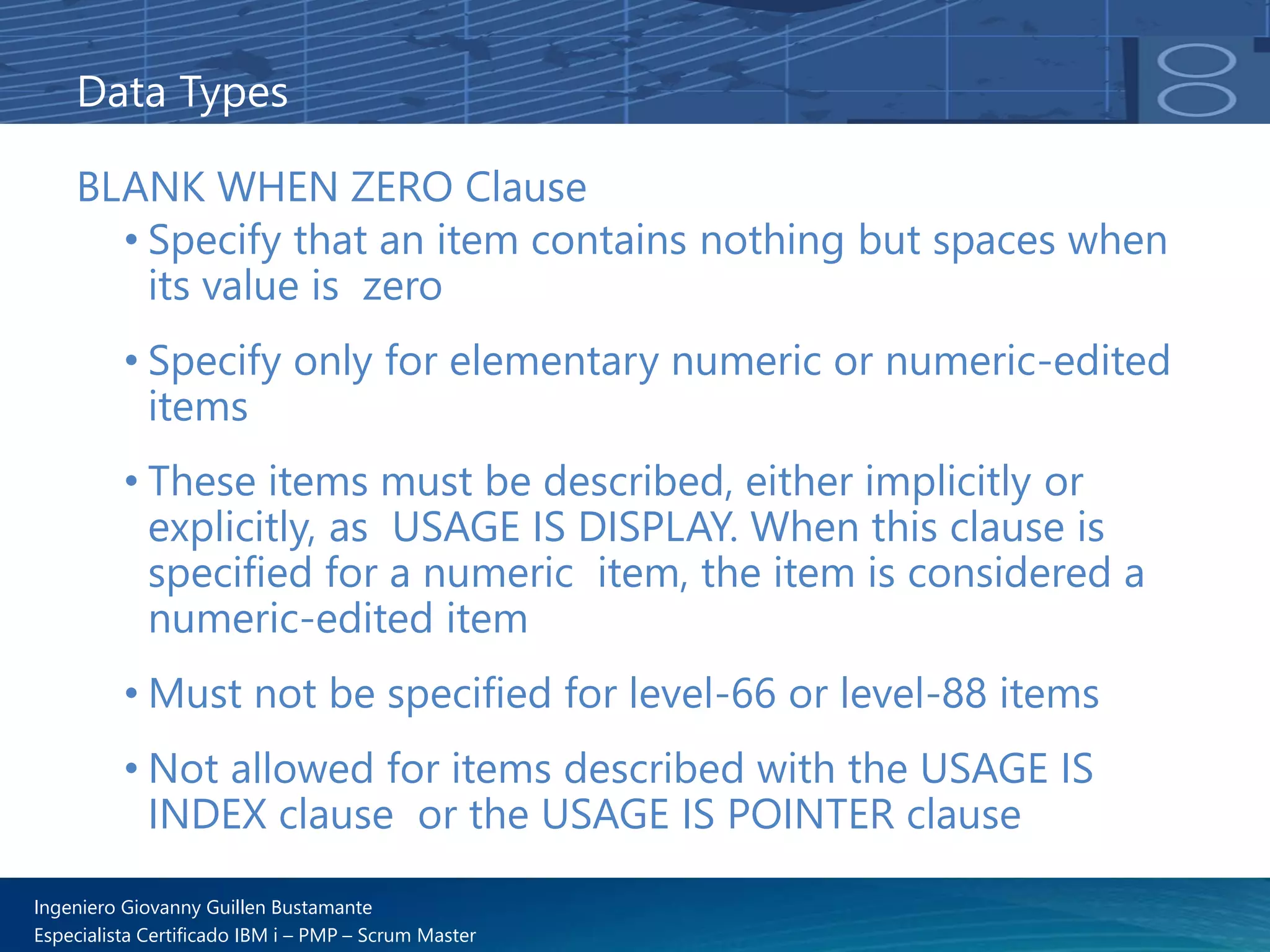 Ingeniero Giovanny Guillen Bustamante
Especialista Certificado IBM i – PMP – Scrum Master
Data Types
BLANK WHEN ZERO Clause
• Specify that an item contains nothing but spaces when
its value is zero
• Specify only for elementary numeric or numeric-edited
items
• These items must be described, either implicitly or
explicitly, as USAGE IS DISPLAY. When this clause is
specified for a numeric item, the item is considered a
numeric-edited item
• Must not be specified for level-66 or level-88 items
• Not allowed for items described with the USAGE IS
INDEX clause or the USAGE IS POINTER clause
 