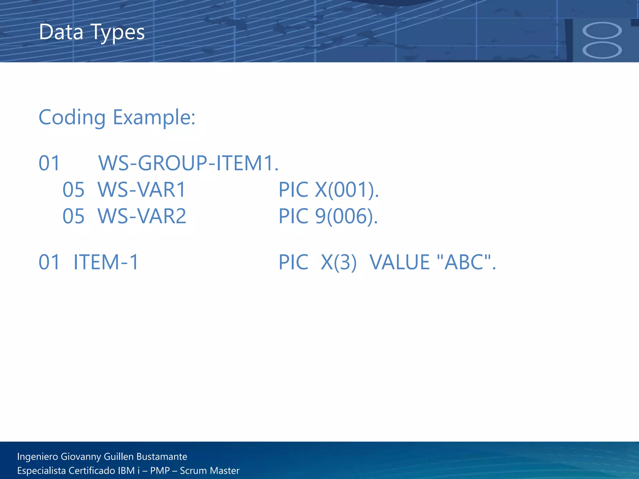 Ingeniero Giovanny Guillen Bustamante
Especialista Certificado IBM i – PMP – Scrum Master
Data Types
Coding Example:
01 WS-GROUP-ITEM1.
05 WS-VAR1 PIC X(001).
05 WS-VAR2 PIC 9(006).
01 ITEM-1 PIC X(3) VALUE "ABC".
 