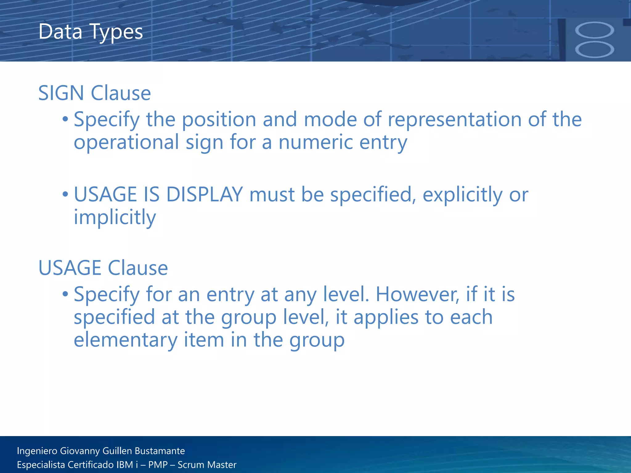 Ingeniero Giovanny Guillen Bustamante
Especialista Certificado IBM i – PMP – Scrum Master
SIGN Clause
• Specify the position and mode of representation of the
operational sign for a numeric entry
• USAGE IS DISPLAY must be specified, explicitly or
implicitly
USAGE Clause
• Specify for an entry at any level. However, if it is
specified at the group level, it applies to each
elementary item in the group
Data Types
 