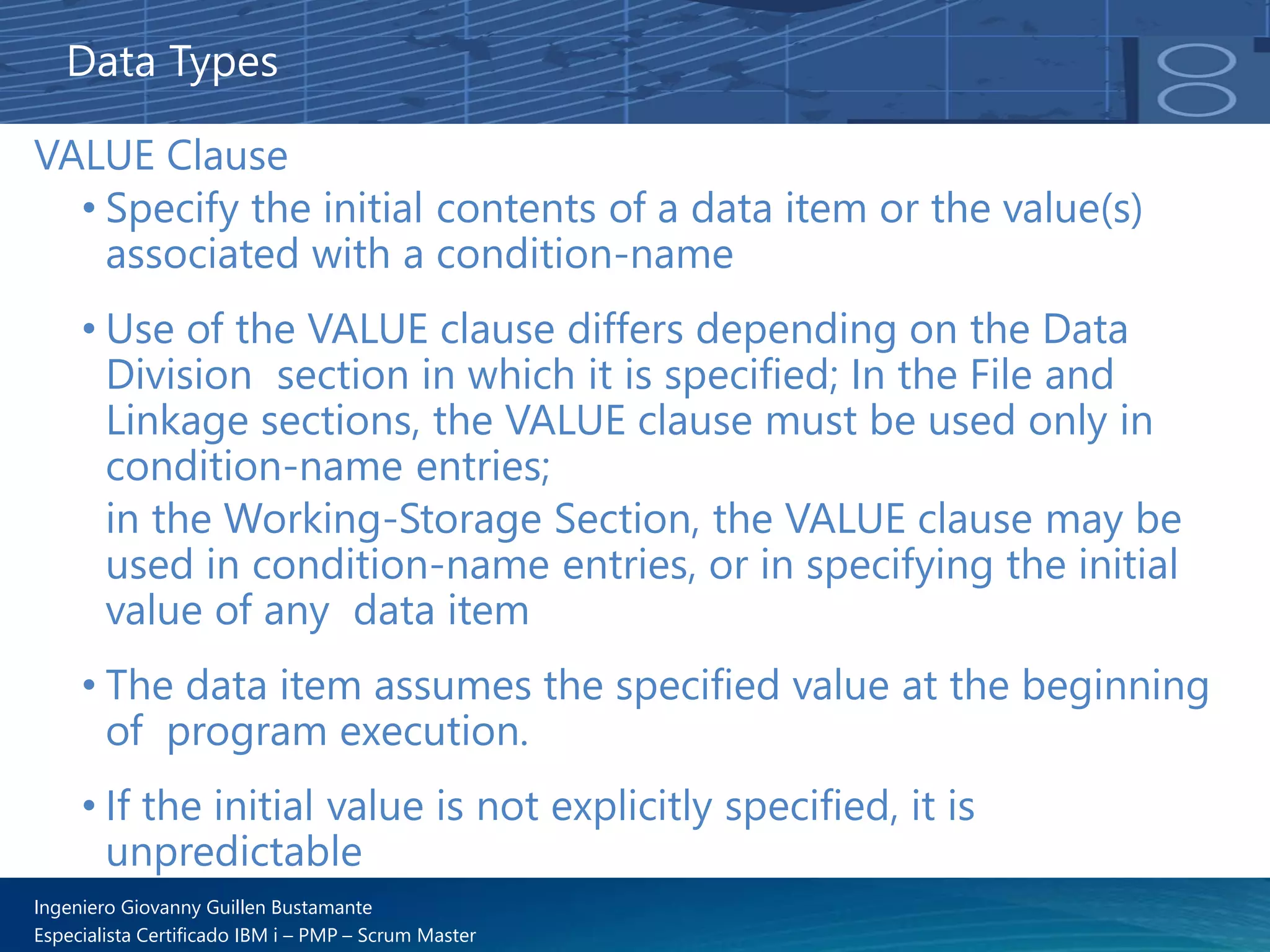 Ingeniero Giovanny Guillen Bustamante
Especialista Certificado IBM i – PMP – Scrum Master
Data Types
VALUE Clause
• Specify the initial contents of a data item or the value(s)
associated with a condition-name
• Use of the VALUE clause differs depending on the Data
Division section in which it is specified; In the File and
Linkage sections, the VALUE clause must be used only in
condition-name entries;
in the Working-Storage Section, the VALUE clause may be
used in condition-name entries, or in specifying the initial
value of any data item
• The data item assumes the specified value at the beginning
of program execution.
• If the initial value is not explicitly specified, it is
unpredictable
 