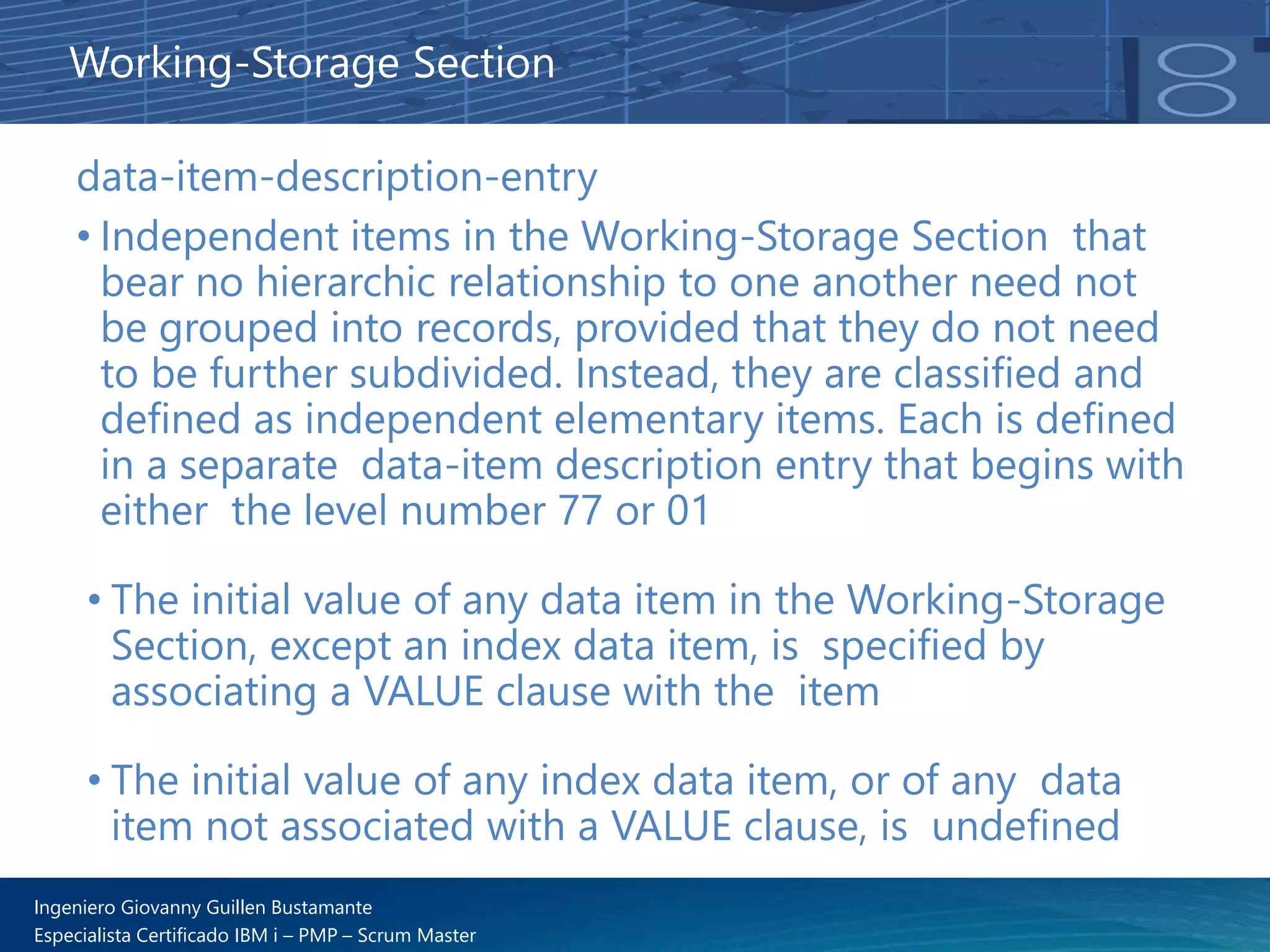 Ingeniero Giovanny Guillen Bustamante
Especialista Certificado IBM i – PMP – Scrum Master
data-item-description-entry
• Independent items in the Working-Storage Section that
bear no hierarchic relationship to one another need not
be grouped into records, provided that they do not need
to be further subdivided. Instead, they are classified and
defined as independent elementary items. Each is defined
in a separate data-item description entry that begins with
either the level number 77 or 01
• The initial value of any data item in the Working-Storage
Section, except an index data item, is specified by
associating a VALUE clause with the item
• The initial value of any index data item, or of any data
item not associated with a VALUE clause, is undefined
Working-Storage Section
 