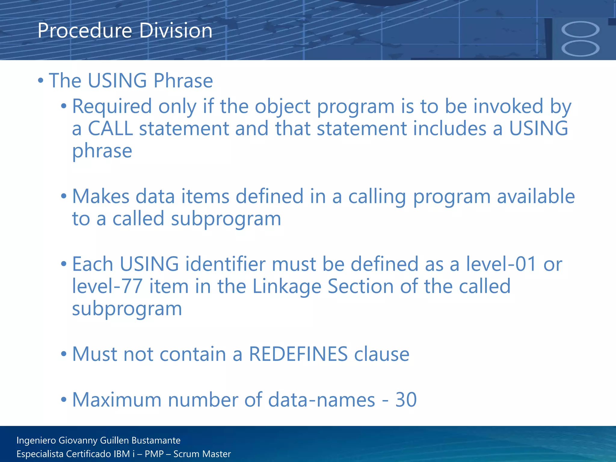 Ingeniero Giovanny Guillen Bustamante
Especialista Certificado IBM i – PMP – Scrum Master
Procedure Division
• The USING Phrase
• Required only if the object program is to be invoked by
a CALL statement and that statement includes a USING
phrase
• Makes data items defined in a calling program available
to a called subprogram
• Each USING identifier must be defined as a level-01 or
level-77 item in the Linkage Section of the called
subprogram
• Must not contain a REDEFINES clause
• Maximum number of data-names - 30
 