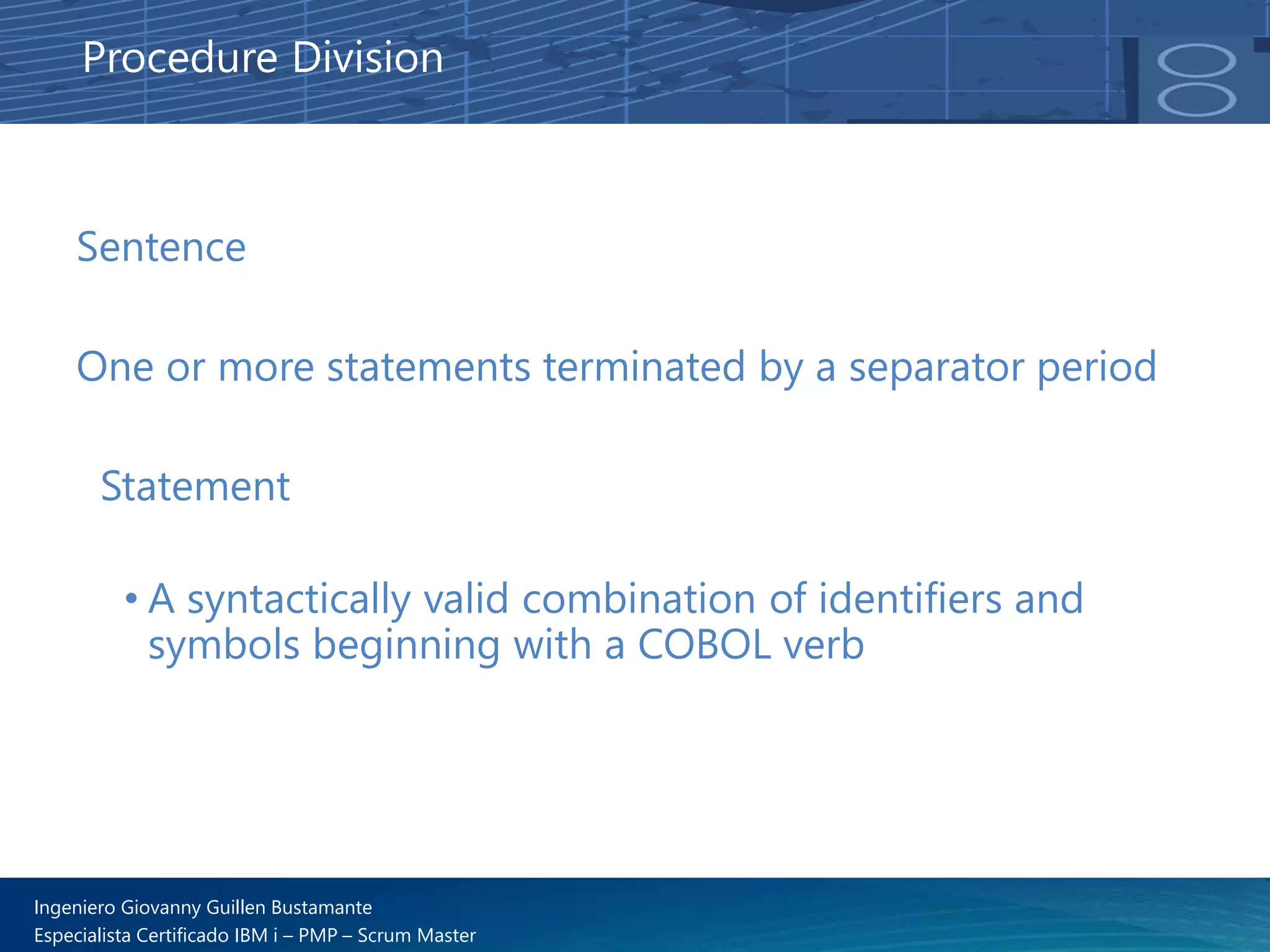 Ingeniero Giovanny Guillen Bustamante
Especialista Certificado IBM i – PMP – Scrum Master
Sentence
One or more statements terminated by a separator period
Statement
• A syntactically valid combination of identifiers and
symbols beginning with a COBOL verb
Procedure Division
 