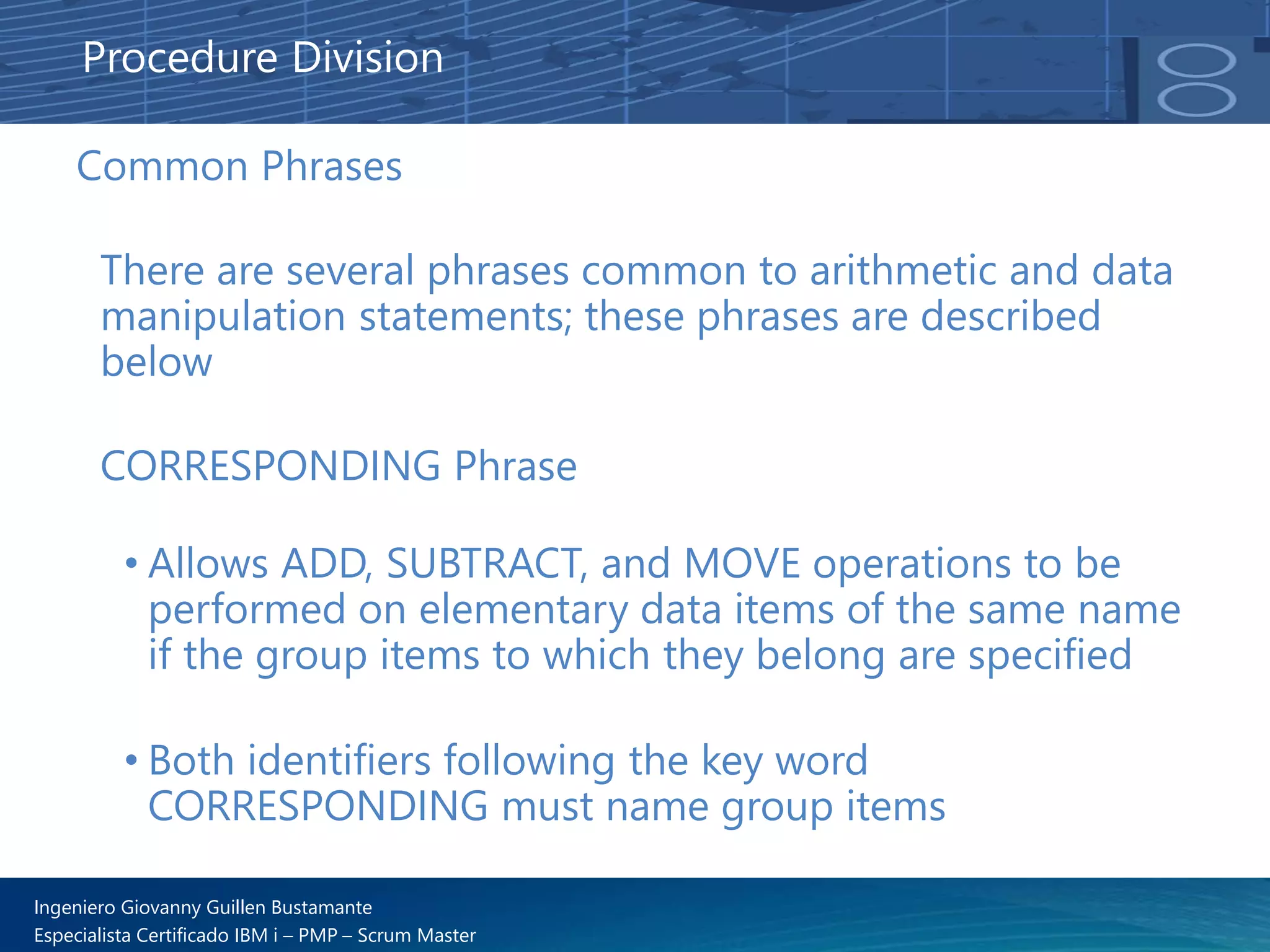 Ingeniero Giovanny Guillen Bustamante
Especialista Certificado IBM i – PMP – Scrum Master
Common Phrases
There are several phrases common to arithmetic and data
manipulation statements; these phrases are described
below
CORRESPONDING Phrase
• Allows ADD, SUBTRACT, and MOVE operations to be
performed on elementary data items of the same name
if the group items to which they belong are specified
• Both identifiers following the key word
CORRESPONDING must name group items
Procedure Division
 