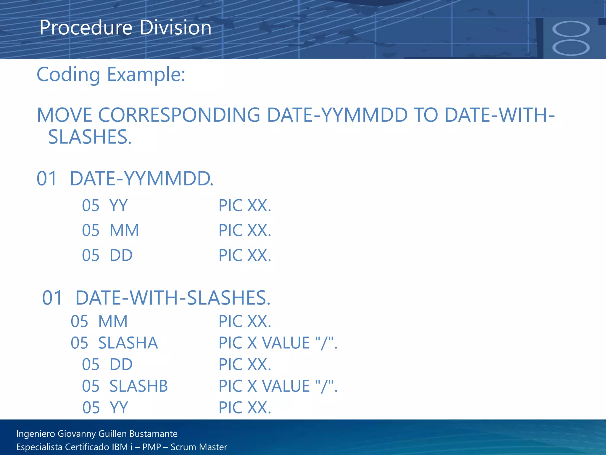 Ingeniero Giovanny Guillen Bustamante
Especialista Certificado IBM i – PMP – Scrum Master
Coding Example:
MOVE CORRESPONDING DATE-YYMMDD TO DATE-WITH-
SLASHES.
01 DATE-YYMMDD.
05 YY PIC XX.
05 MM PIC XX.
05 DD PIC XX.
01 DATE-WITH-SLASHES.
05 MM PIC XX.
05 SLASHA PIC X VALUE "/".
05 DD PIC XX.
05 SLASHB PIC X VALUE "/".
05 YY PIC XX.
Procedure Division
 