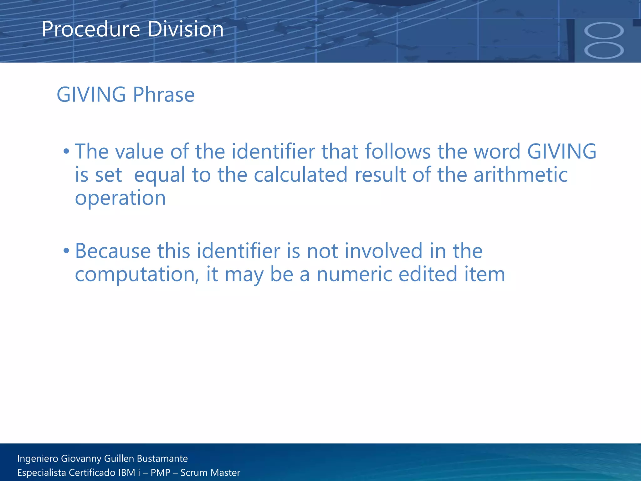 Ingeniero Giovanny Guillen Bustamante
Especialista Certificado IBM i – PMP – Scrum Master
GIVING Phrase
• The value of the identifier that follows the word GIVING
is set equal to the calculated result of the arithmetic
operation
• Because this identifier is not involved in the
computation, it may be a numeric edited item
Procedure Division
 