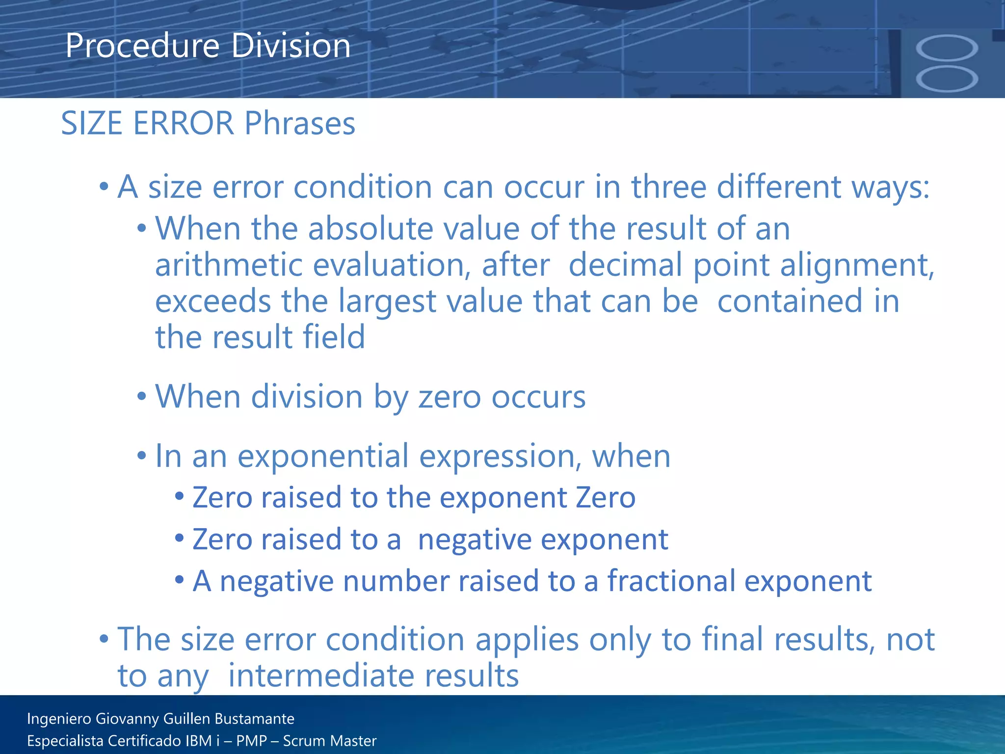Ingeniero Giovanny Guillen Bustamante
Especialista Certificado IBM i – PMP – Scrum Master
SIZE ERROR Phrases
• A size error condition can occur in three different ways:
• When the absolute value of the result of an
arithmetic evaluation, after decimal point alignment,
exceeds the largest value that can be contained in
the result field
• When division by zero occurs
• In an exponential expression, when
• Zero raised to the exponent Zero
• Zero raised to a negative exponent
• A negative number raised to a fractional exponent
• The size error condition applies only to final results, not
to any intermediate results
Procedure Division
 