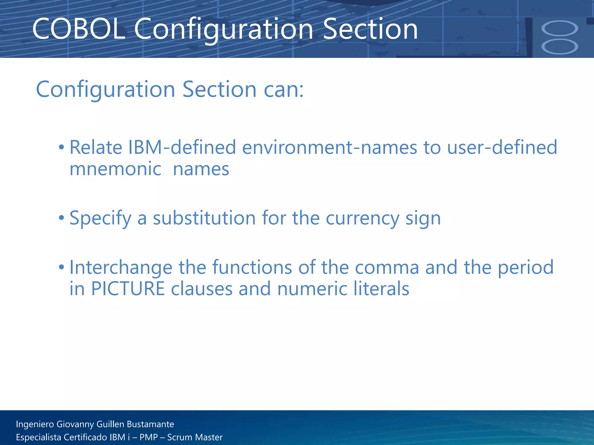 Ingeniero Giovanny Guillen Bustamante
Especialista Certificado IBM i – PMP – Scrum Master
Configuration Section can:
• Relate IBM-defined environment-names to user-defined
mnemonic names
• Specify a substitution for the currency sign
• Interchange the functions of the comma and the period
in PICTURE clauses and numeric literals
COBOL Configuration Section
 