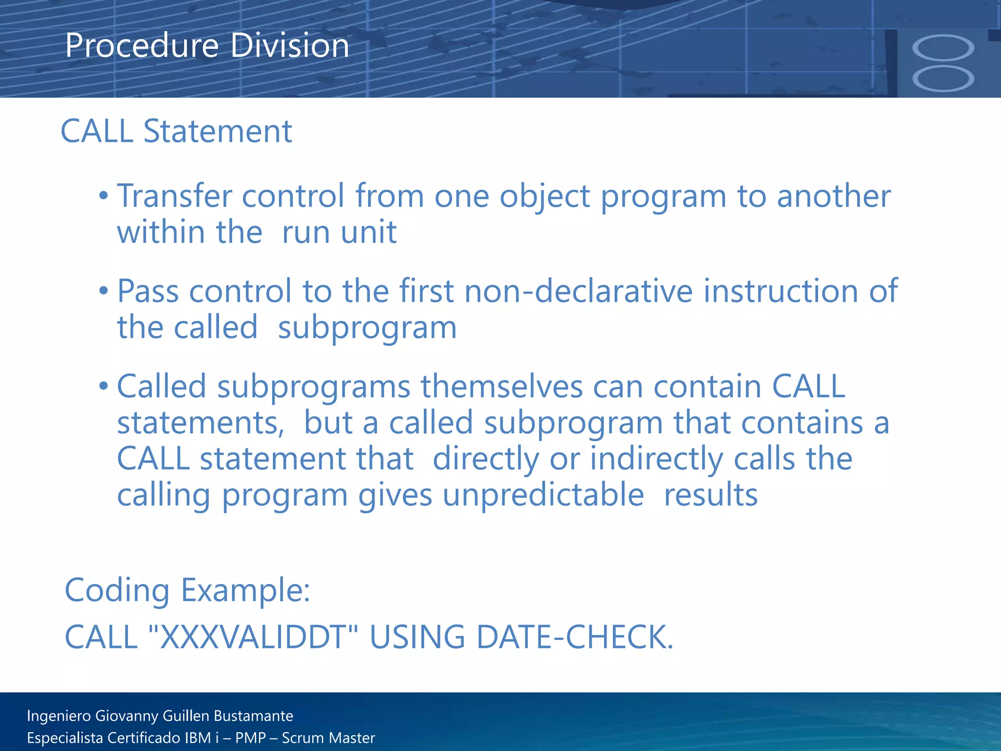 Ingeniero Giovanny Guillen Bustamante
Especialista Certificado IBM i – PMP – Scrum Master
CALL Statement
• Transfer control from one object program to another
within the run unit
• Pass control to the first non-declarative instruction of
the called subprogram
• Called subprograms themselves can contain CALL
statements, but a called subprogram that contains a
CALL statement that directly or indirectly calls the
calling program gives unpredictable results
Procedure Division
Coding Example:
CALL "XXXVALIDDT" USING DATE-CHECK.
 