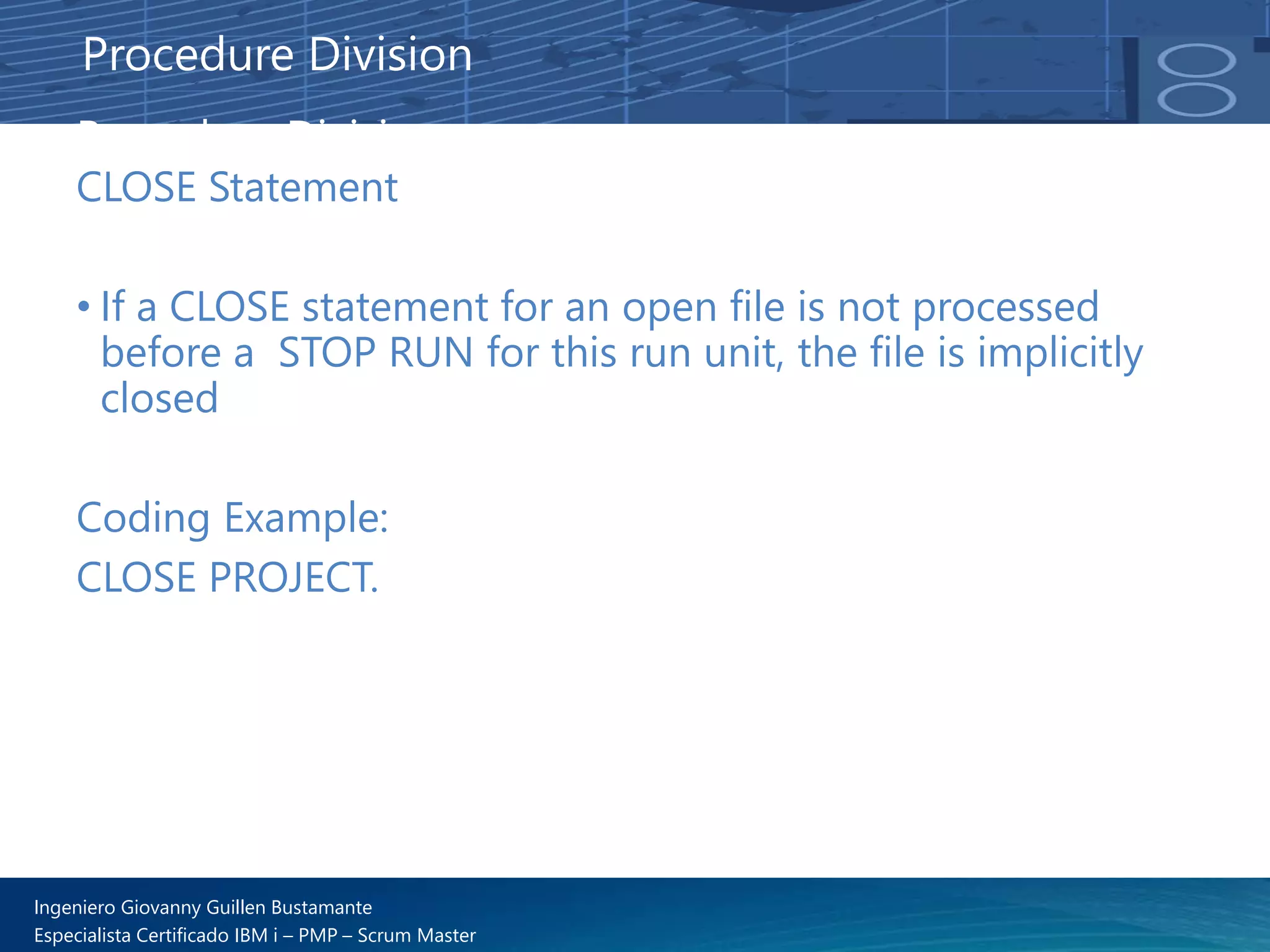 Ingeniero Giovanny Guillen Bustamante
Especialista Certificado IBM i – PMP – Scrum Master
Procedure Division
CLOSE Statement
• If a CLOSE statement for an open file is not processed
before a STOP RUN for this run unit, the file is implicitly
closed
Coding Example:
CLOSE PROJECT.
Procedure Division
 
