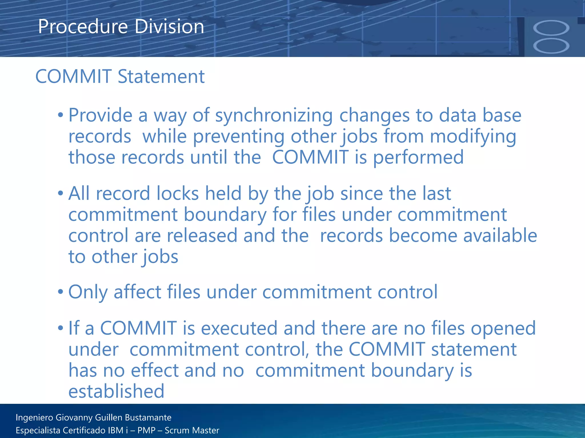 Ingeniero Giovanny Guillen Bustamante
Especialista Certificado IBM i – PMP – Scrum Master
COMMIT Statement
• Provide a way of synchronizing changes to data base
records while preventing other jobs from modifying
those records until the COMMIT is performed
• All record locks held by the job since the last
commitment boundary for files under commitment
control are released and the records become available
to other jobs
• Only affect files under commitment control
• If a COMMIT is executed and there are no files opened
under commitment control, the COMMIT statement
has no effect and no commitment boundary is
established
Procedure Division
 