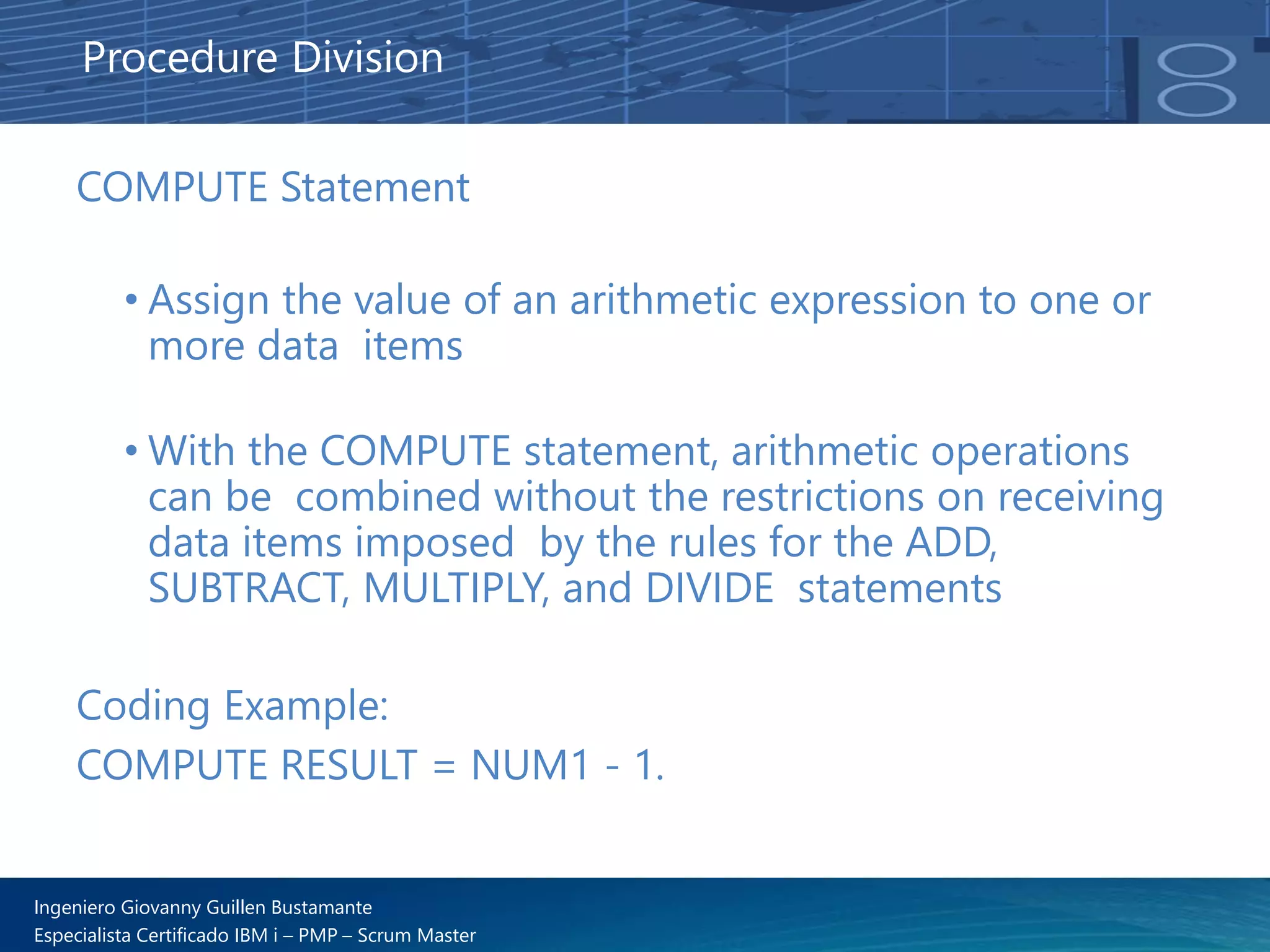 Ingeniero Giovanny Guillen Bustamante
Especialista Certificado IBM i – PMP – Scrum Master
COMPUTE Statement
• Assign the value of an arithmetic expression to one or
more data items
• With the COMPUTE statement, arithmetic operations
can be combined without the restrictions on receiving
data items imposed by the rules for the ADD,
SUBTRACT, MULTIPLY, and DIVIDE statements
Procedure Division
Coding Example:
COMPUTE RESULT = NUM1 - 1.
 