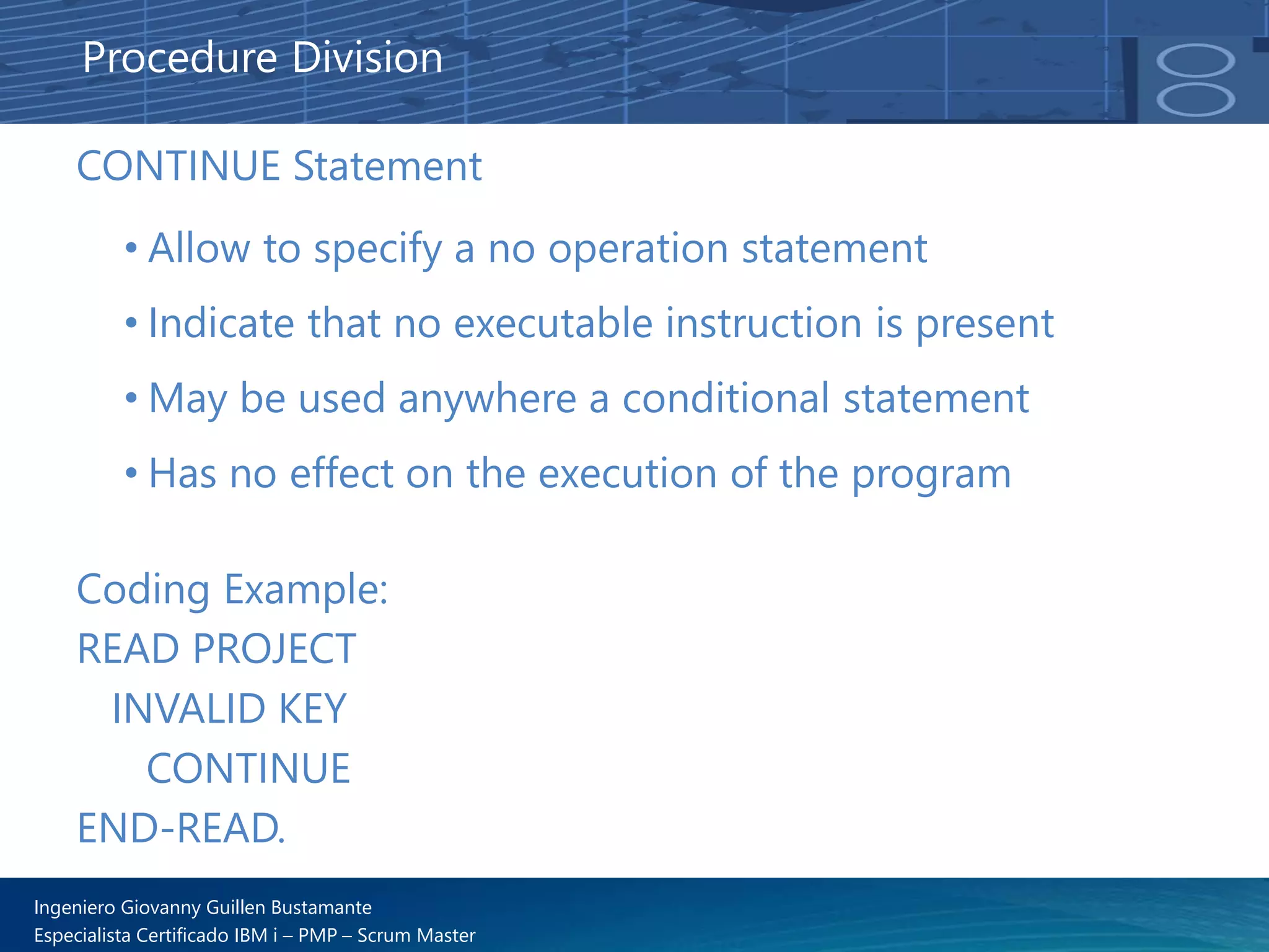Ingeniero Giovanny Guillen Bustamante
Especialista Certificado IBM i – PMP – Scrum Master
CONTINUE Statement
• Allow to specify a no operation statement
• Indicate that no executable instruction is present
• May be used anywhere a conditional statement
• Has no effect on the execution of the program
Procedure Division
Coding Example:
READ PROJECT
INVALID KEY
CONTINUE
END-READ.
 