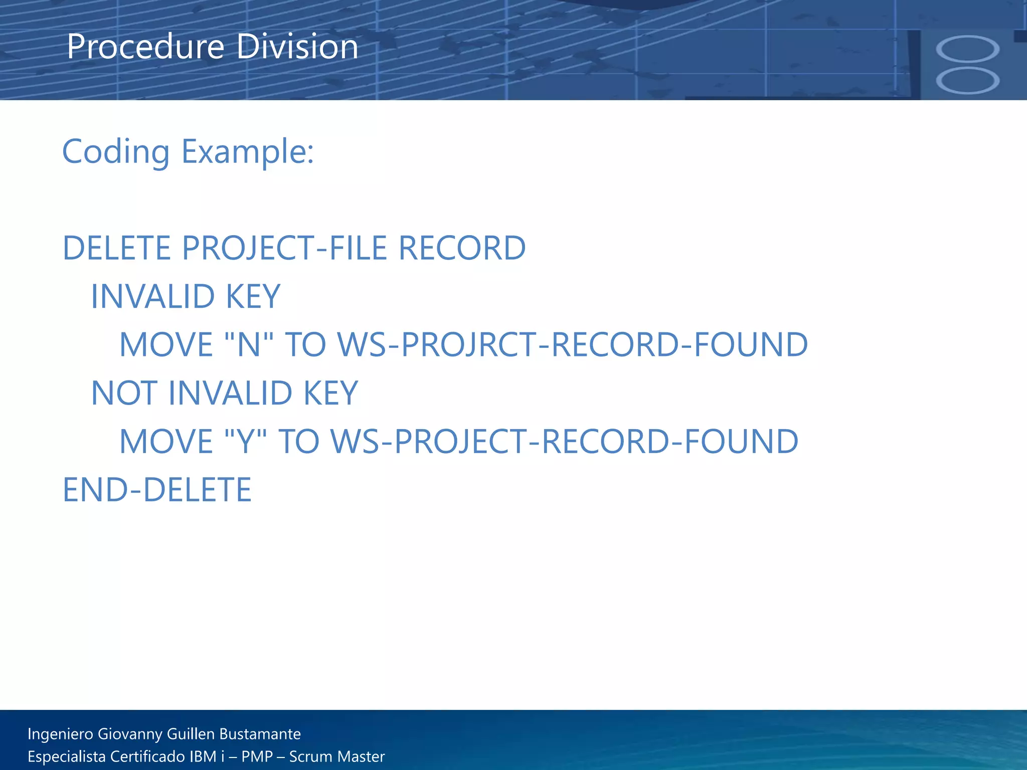 Ingeniero Giovanny Guillen Bustamante
Especialista Certificado IBM i – PMP – Scrum Master
Coding Example:
DELETE PROJECT-FILE RECORD
INVALID KEY
MOVE "N" TO WS-PROJRCT-RECORD-FOUND
NOT INVALID KEY
MOVE "Y" TO WS-PROJECT-RECORD-FOUND
END-DELETE
Procedure Division
 