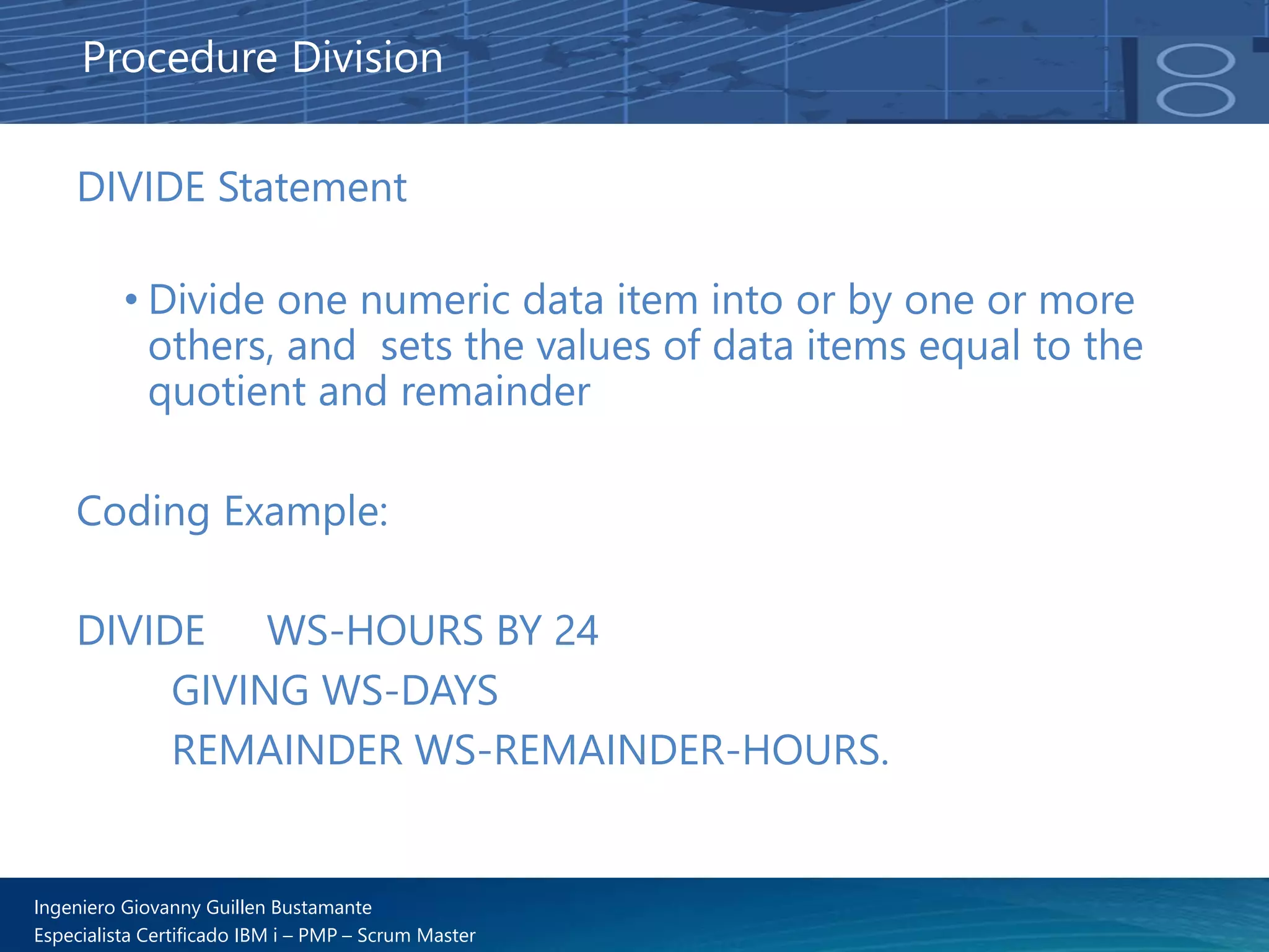 Ingeniero Giovanny Guillen Bustamante
Especialista Certificado IBM i – PMP – Scrum Master
DIVIDE Statement
• Divide one numeric data item into or by one or more
others, and sets the values of data items equal to the
quotient and remainder
Coding Example:
DIVIDE WS-HOURS BY 24
GIVING WS-DAYS
REMAINDER WS-REMAINDER-HOURS.
Procedure Division
 