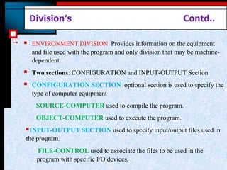 Division’s Contd..
 ENVIRONMENT DIVISION Provides information on the equipment
and file used with the program and only division that may be machine-
dependent.
 Two sections: CONFIGURATION and INPUT-OUTPUT Section
 CONFIGURATION SECTION optional section is used to specify the
type of computer equipment
SOURCE-COMPUTER used to compile the program.
OBJECT-COMPUTER used to execute the program.
INPUT-OUTPUT SECTION used to specify input/output files used in
the program.
FILE-CONTROL used to associate the files to be used in the
program with specific I/O devices.
 