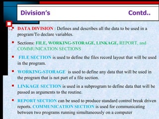 Division’s Contd..
 DATA DIVISION : Defines and describes all the data to be used in a
program/To declare variables.
 Sections: FILE, WORKING-STORAGE, LINKAGE, REPORT, and
COMMUNICATION SECTIONS
 FILE SECTION is used to define the files record layout that will be used
in the program.
 WORKING-STORAGE is used to define any data that will be used in
the program that is not part of a file section.
 LINKAGE SECTION is used in a subprogram to define data that will be
passed as arguments to the routine.
 REPORT SECTION can be used to produce standard control break driven
reports. COMMUNICATION SECTION is used for communicating
between two programs running simultaneously on a computer
 