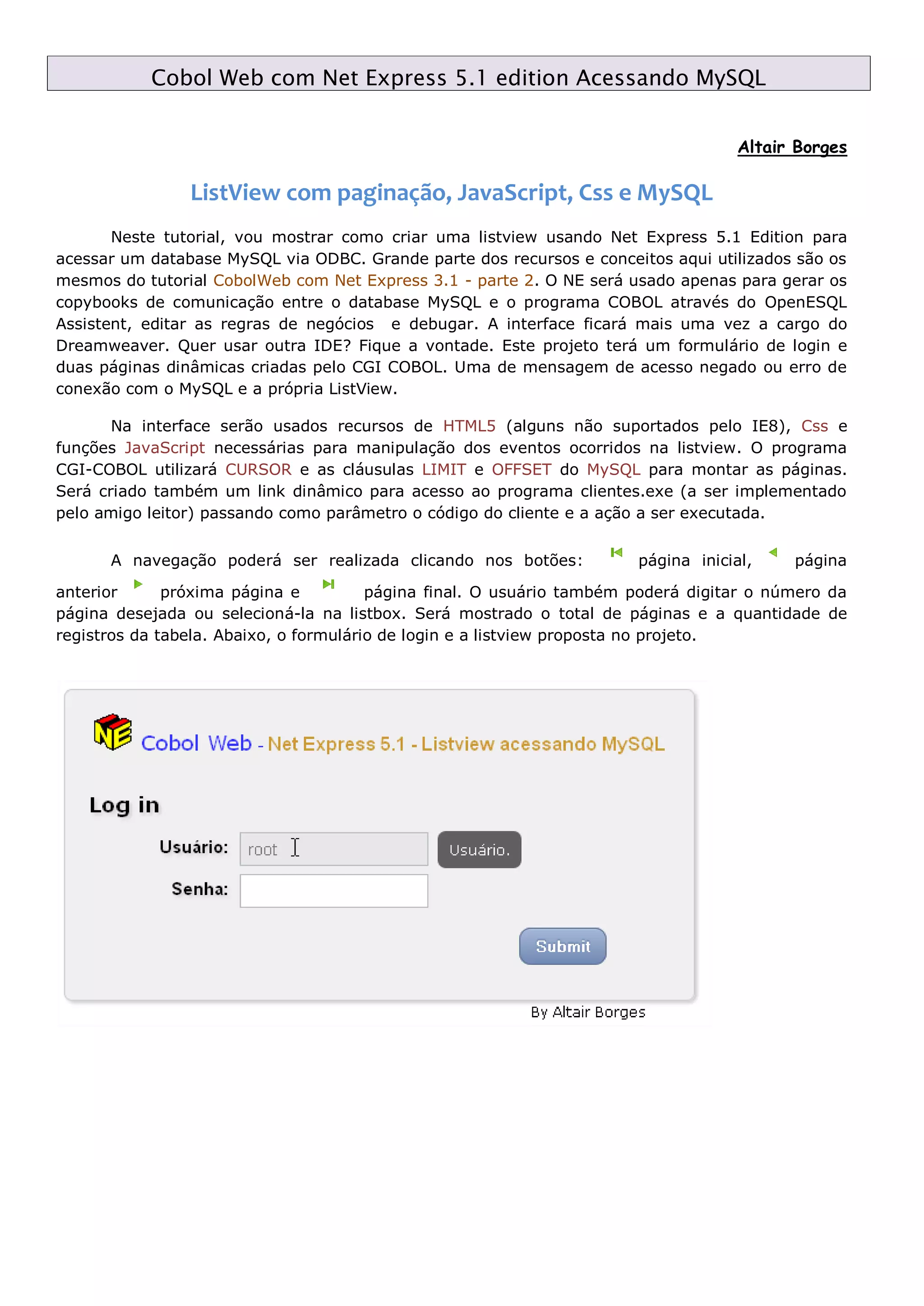 Cobol Web com Net Express 5.1 edition Acessando MySQL Altair Borges ListView com paginação, JavaScript, Css e MySQL Neste tutorial, vou mostrar como criar uma listview usando Net Express 5.1 Edition para acessar um database MySQL via ODBC. Grande parte dos recursos e conceitos aqui utilizados são os mesmos do tutorial CobolWeb com Net Express 3.1 - parte 2. O NE será usado apenas para gerar os copybooks de comunicação entre o database MySQL e o programa COBOL através do OpenESQL Assistent, editar as regras de negócios e debugar. A interface ficará mais uma vez a cargo do Dreamweaver. Quer usar outra IDE? Fique a vontade. Este projeto terá um formulário de login e duas páginas dinâmicas criadas pelo CGI COBOL. Uma de mensagem de acesso negado ou erro de conexão com o MySQL e a própria ListView. Na interface serão usados recursos de HTML5 (alguns não suportados pelo IE8), Css e funções JavaScript necessárias para manipulação dos eventos ocorridos na listview. O programa CGI-COBOL utilizará CURSOR e as cláusulas LIMIT e OFFSET do MySQL para montar as páginas. Será criado também um link dinâmico para acesso ao programa clientes.exe (a ser implementado pelo amigo leitor) passando como parâmetro o código do cliente e a ação a ser executada. A navegação poderá ser realizada clicando nos botões: página inicial, página anterior próxima página e página final. O usuário também poderá digitar o número da página desejada ou selecioná-la na listbox. Será mostrado o total de páginas e a quantidade de registros da tabela. Abaixo, o formulário de login e a listview proposta no projeto. 