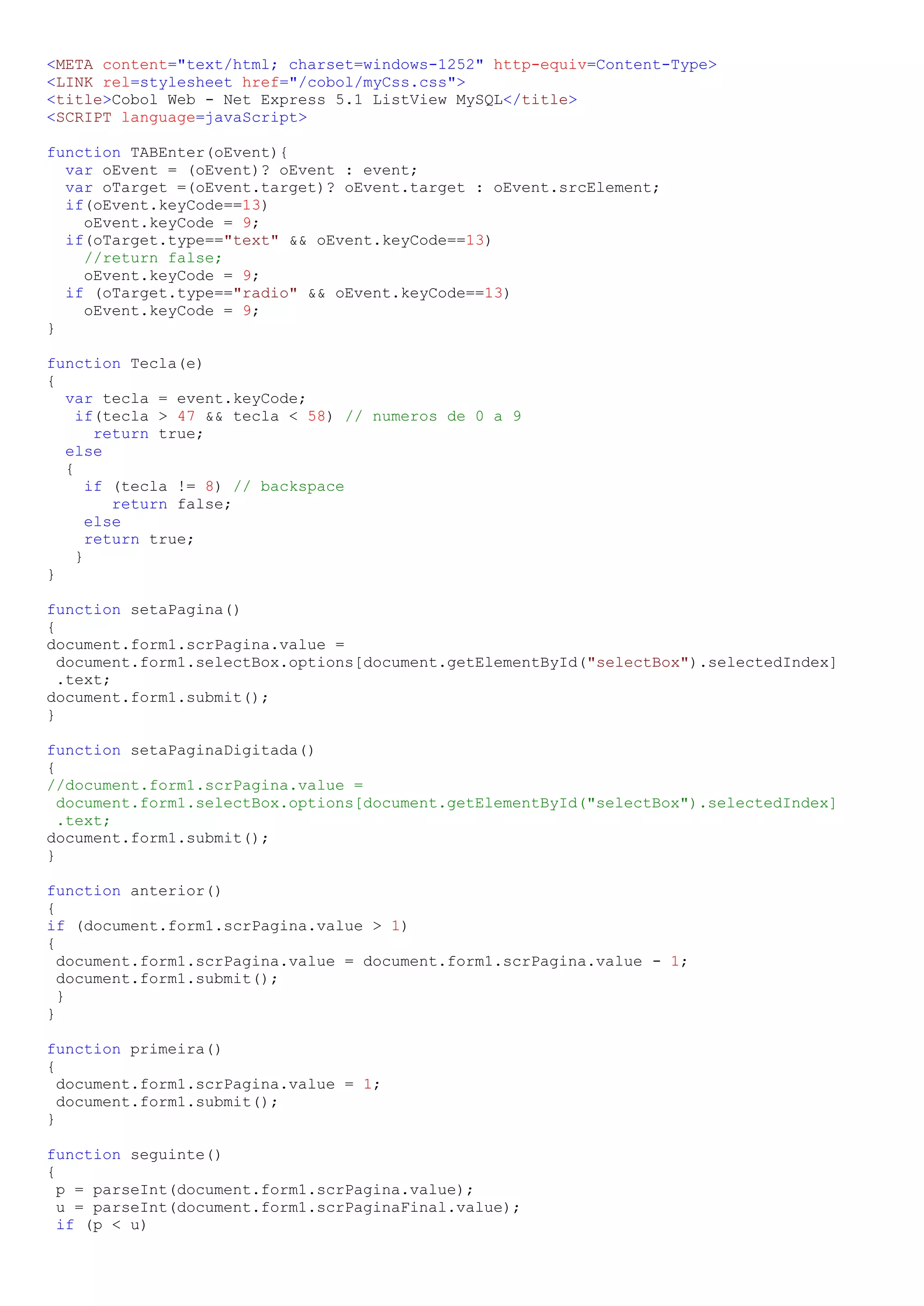 <META content="text/html; charset=windows-1252" http-equiv=Content-Type> <LINK rel=stylesheet href="/cobol/myCss.css"> <title>Cobol Web - Net Express 5.1 ListView MySQL</title> <SCRIPT language=javaScript> function TABEnter(oEvent){ var oEvent = (oEvent)? oEvent : event; var oTarget =(oEvent.target)? oEvent.target : oEvent.srcElement; if(oEvent.keyCode==13) oEvent.keyCode = 9; if(oTarget.type=="text" && oEvent.keyCode==13) //return false; oEvent.keyCode = 9; if (oTarget.type=="radio" && oEvent.keyCode==13) oEvent.keyCode = 9; } function Tecla(e) { var tecla = event.keyCode; if(tecla > 47 && tecla < 58) // numeros de 0 a 9 return true; else { if (tecla != 8) // backspace return false; else return true; } } function setaPagina() { document.form1.scrPagina.value = document.form1.selectBox.options[document.getElementById("selectBox").selectedIndex] .text; document.form1.submit(); } function setaPaginaDigitada() { //document.form1.scrPagina.value = document.form1.selectBox.options[document.getElementById("selectBox").selectedIndex] .text; document.form1.submit(); } function anterior() { if (document.form1.scrPagina.value > 1) { document.form1.scrPagina.value = document.form1.scrPagina.value - 1; document.form1.submit(); } } function primeira() { document.form1.scrPagina.value = 1; document.form1.submit(); } function seguinte() { p = parseInt(document.form1.scrPagina.value); u = parseInt(document.form1.scrPaginaFinal.value); if (p < u) 