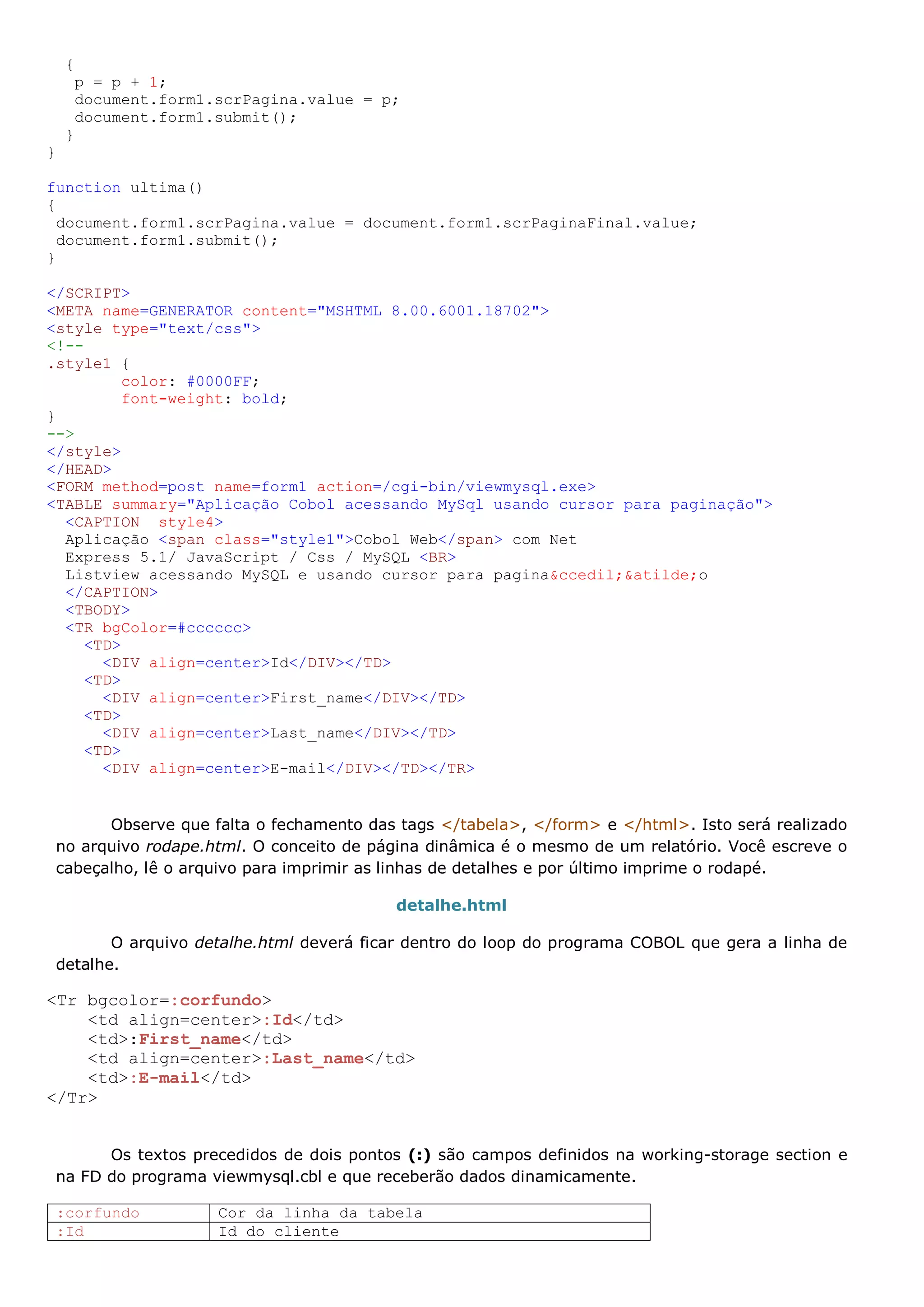 { p = p + 1; document.form1.scrPagina.value = p; document.form1.submit(); } } function ultima() { document.form1.scrPagina.value = document.form1.scrPaginaFinal.value; document.form1.submit(); } </SCRIPT> <META name=GENERATOR content="MSHTML 8.00.6001.18702"> <style type="text/css"> <!-- .style1 { color: #0000FF; font-weight: bold; } --> </style> </HEAD> <FORM method=post name=form1 action=/cgi-bin/viewmysql.exe> <TABLE summary="Aplicação Cobol acessando MySql usando cursor para paginação"> <CAPTION style4> Aplicação <span class="style1">Cobol Web</span> com Net Express 5.1/ JavaScript / Css / MySQL <BR> Listview acessando MySQL e usando cursor para pagina&ccedil;&atilde;o </CAPTION> <TBODY> <TR bgColor=#cccccc> <TD> <DIV align=center>Id</DIV></TD> <TD> <DIV align=center>First_name</DIV></TD> <TD> <DIV align=center>Last_name</DIV></TD> <TD> <DIV align=center>E-mail</DIV></TD></TR> Observe que falta o fechamento das tags </tabela>, </form> e </html>. Isto será realizado no arquivo rodape.html. O conceito de página dinâmica é o mesmo de um relatório. Você escreve o cabeçalho, lê o arquivo para imprimir as linhas de detalhes e por último imprime o rodapé. detalhe.html O arquivo detalhe.html deverá ficar dentro do loop do programa COBOL que gera a linha de detalhe. <Tr bgcolor=:corfundo> <td align=center>:Id</td> <td>:First_name</td> <td align=center>:Last_name</td> <td>:E-mail</td> </Tr> Os textos precedidos de dois pontos (:) são campos definidos na working-storage section e na FD do programa viewmysql.cbl e que receberão dados dinamicamente. :corfundo Cor da linha da tabela :Id Id do cliente 