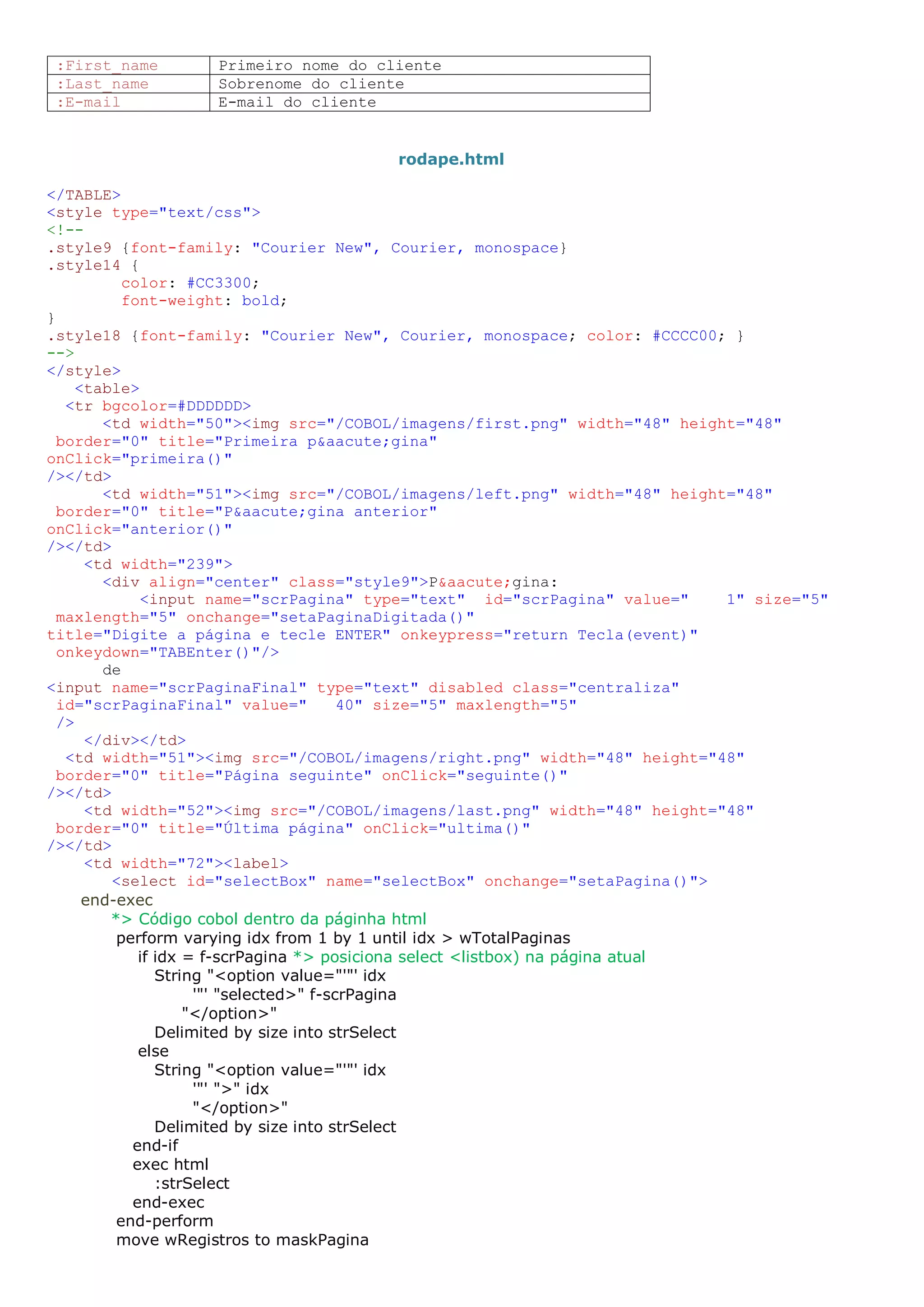 :First_name Primeiro nome do cliente :Last_name Sobrenome do cliente :E-mail E-mail do cliente rodape.html </TABLE> <style type="text/css"> <!-- .style9 {font-family: "Courier New", Courier, monospace} .style14 { color: #CC3300; font-weight: bold; } .style18 {font-family: "Courier New", Courier, monospace; color: #CCCC00; } --> </style> <table> <tr bgcolor=#DDDDDD> <td width="50"><img src="/COBOL/imagens/first.png" width="48" height="48" border="0" title="Primeira p&aacute;gina" onClick="primeira()" /></td> <td width="51"><img src="/COBOL/imagens/left.png" width="48" height="48" border="0" title="P&aacute;gina anterior" onClick="anterior()" /></td> <td width="239"> <div align="center" class="style9">P&aacute;gina: <input name="scrPagina" type="text" id="scrPagina" value=" 1" size="5" maxlength="5" onchange="setaPaginaDigitada()" title="Digite a página e tecle ENTER" onkeypress="return Tecla(event)" onkeydown="TABEnter()"/> de <input name="scrPaginaFinal" type="text" disabled class="centraliza" id="scrPaginaFinal" value=" 40" size="5" maxlength="5" /> </div></td> <td width="51"><img src="/COBOL/imagens/right.png" width="48" height="48" border="0" title="Página seguinte" onClick="seguinte()" /></td> <td width="52"><img src="/COBOL/imagens/last.png" width="48" height="48" border="0" title="Última página" onClick="ultima()" /></td> <td width="72"><label> <select id="selectBox" name="selectBox" onchange="setaPagina()"> end-exec *> Código cobol dentro da páginha html perform varying idx from 1 by 1 until idx > wTotalPaginas if idx = f-scrPagina *> posiciona select <listbox) na página atual String "<option value="'"' idx '"' "selected>" f-scrPagina "</option>" Delimited by size into strSelect else String "<option value="'"' idx '"' ">" idx "</option>" Delimited by size into strSelect end-if exec html :strSelect end-exec end-perform move wRegistros to maskPagina 