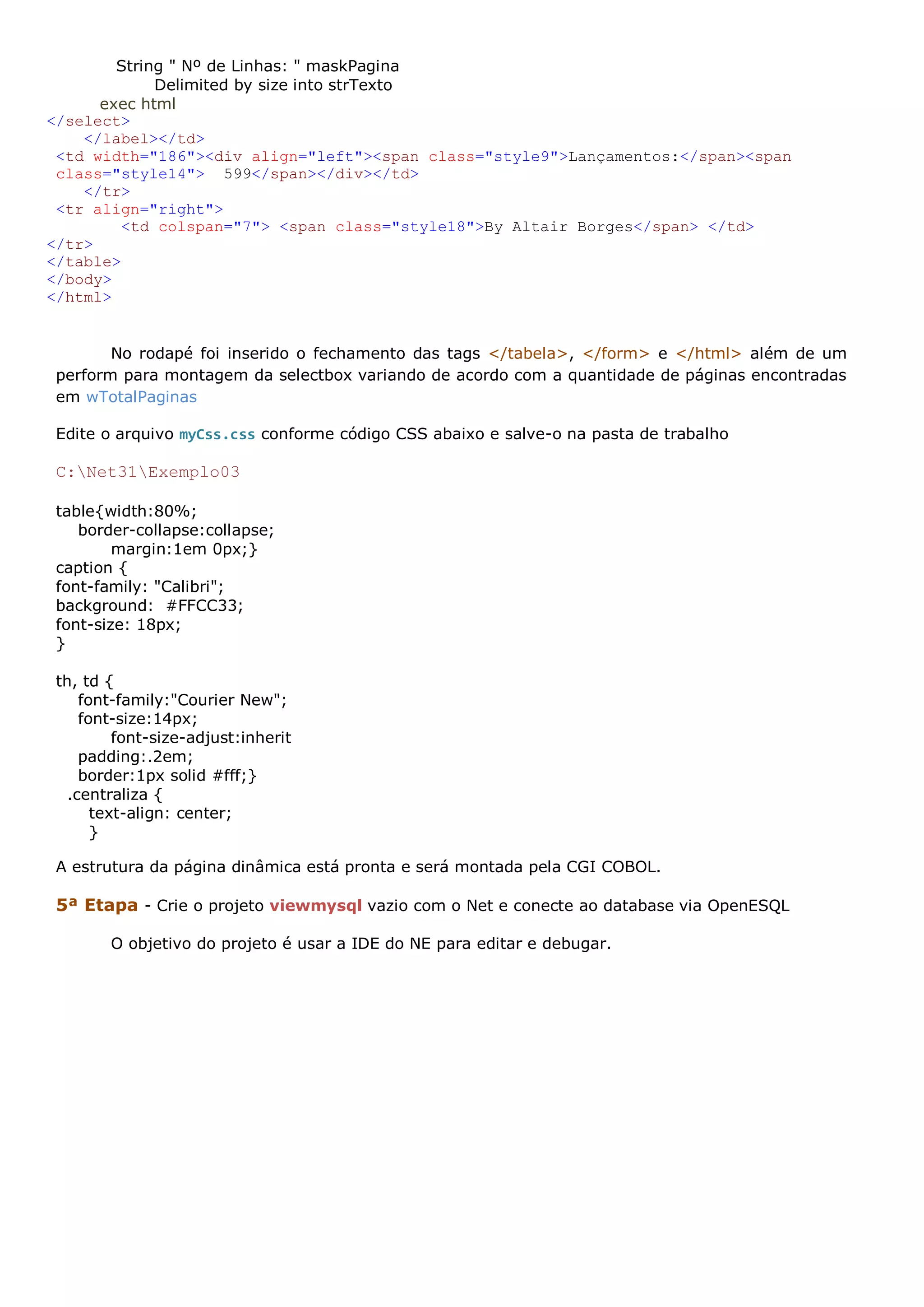String " Nº de Linhas: " maskPagina Delimited by size into strTexto exec html </select> </label></td> <td width="186"><div align="left"><span class="style9">Lançamentos:</span><span class="style14"> 599</span></div></td> </tr> <tr align="right"> <td colspan="7"> <span class="style18">By Altair Borges</span> </td> </tr> </table> </body> </html> No rodapé foi inserido o fechamento das tags </tabela>, </form> e </html> além de um perform para montagem da selectbox variando de acordo com a quantidade de páginas encontradas em wTotalPaginas Edite o arquivo myCss.css conforme código CSS abaixo e salve-o na pasta de trabalho C:Net31Exemplo03 table{width:80%; border-collapse:collapse; margin:1em 0px;} caption { font-family: "Calibri"; background: #FFCC33; font-size: 18px; } th, td { font-family:"Courier New"; font-size:14px; font-size-adjust:inherit padding:.2em; border:1px solid #fff;} .centraliza { text-align: center; } A estrutura da página dinâmica está pronta e será montada pela CGI COBOL. 5ª Etapa - Crie o projeto viewmysql vazio com o Net e conecte ao database via OpenESQL O objetivo do projeto é usar a IDE do NE para editar e debugar. 