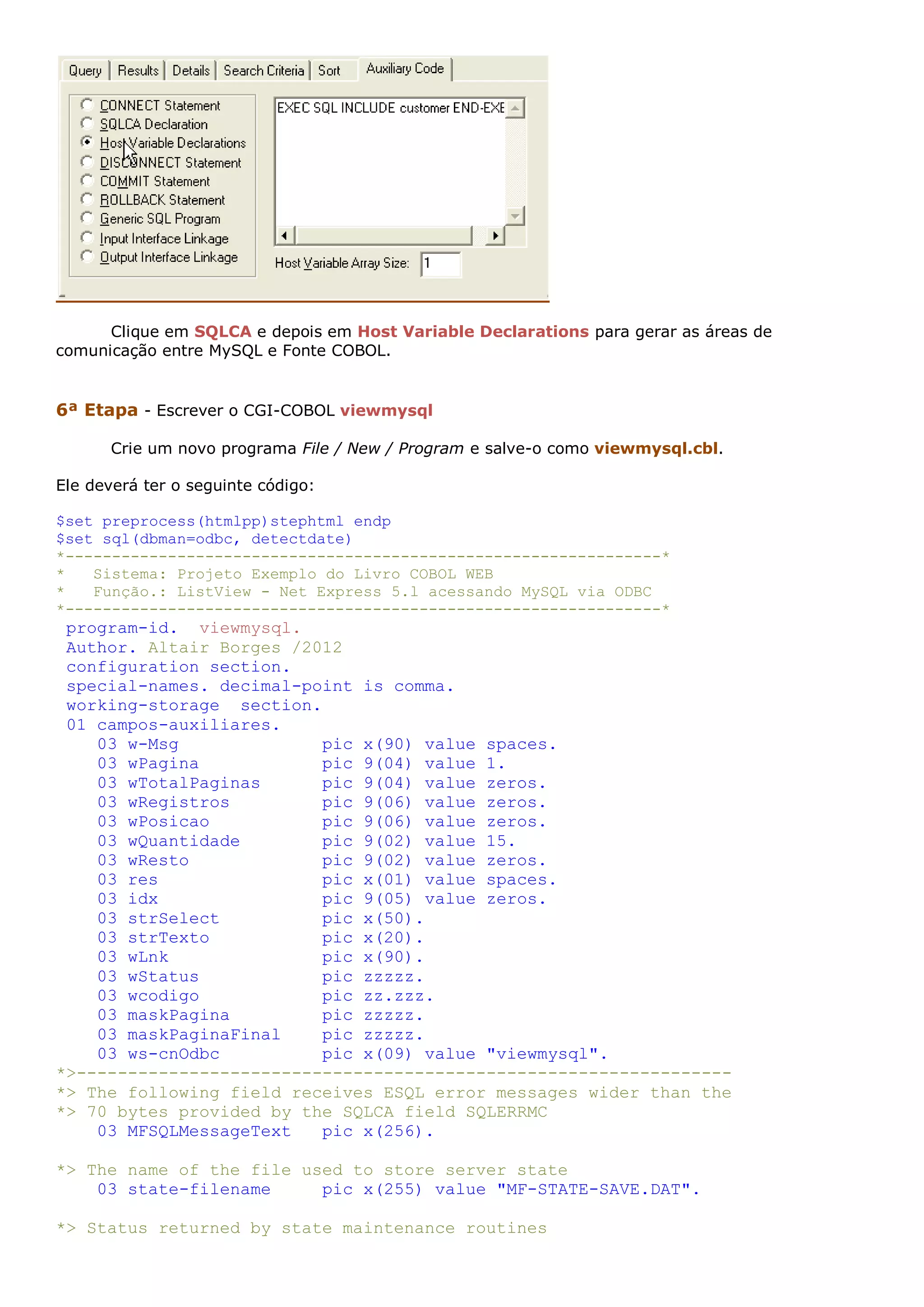 Clique em SQLCA e depois em Host Variable Declarations para gerar as áreas de comunicação entre MySQL e Fonte COBOL. 6ª Etapa - Escrever o CGI-COBOL viewmysql Crie um novo programa File / New / Program e salve-o como viewmysql.cbl. Ele deverá ter o seguinte código: $set preprocess(htmlpp)stephtml endp $set sql(dbman=odbc, detectdate) *----------------------------------------------------------------* * Sistema: Projeto Exemplo do Livro COBOL WEB * Função.: ListView - Net Express 5.l acessando MySQL via ODBC *----------------------------------------------------------------* program-id. viewmysql. Author. Altair Borges /2012 configuration section. special-names. decimal-point is comma. working-storage section. 01 campos-auxiliares. 03 w-Msg pic x(90) value spaces. 03 wPagina pic 9(04) value 1. 03 wTotalPaginas pic 9(04) value zeros. 03 wRegistros pic 9(06) value zeros. 03 wPosicao pic 9(06) value zeros. 03 wQuantidade pic 9(02) value 15. 03 wResto pic 9(02) value zeros. 03 res pic x(01) value spaces. 03 idx pic 9(05) value zeros. 03 strSelect pic x(50). 03 strTexto pic x(20). 03 wLnk pic x(90). 03 wStatus pic zzzzz. 03 wcodigo pic zz.zzz. 03 maskPagina pic zzzzz. 03 maskPaginaFinal pic zzzzz. 03 ws-cnOdbc pic x(09) value "viewmysql". *>---------------------------------------------------------------- *> The following field receives ESQL error messages wider than the *> 70 bytes provided by the SQLCA field SQLERRMC 03 MFSQLMessageText pic x(256). *> The name of the file used to store server state 03 state-filename pic x(255) value "MF-STATE-SAVE.DAT". *> Status returned by state maintenance routines 