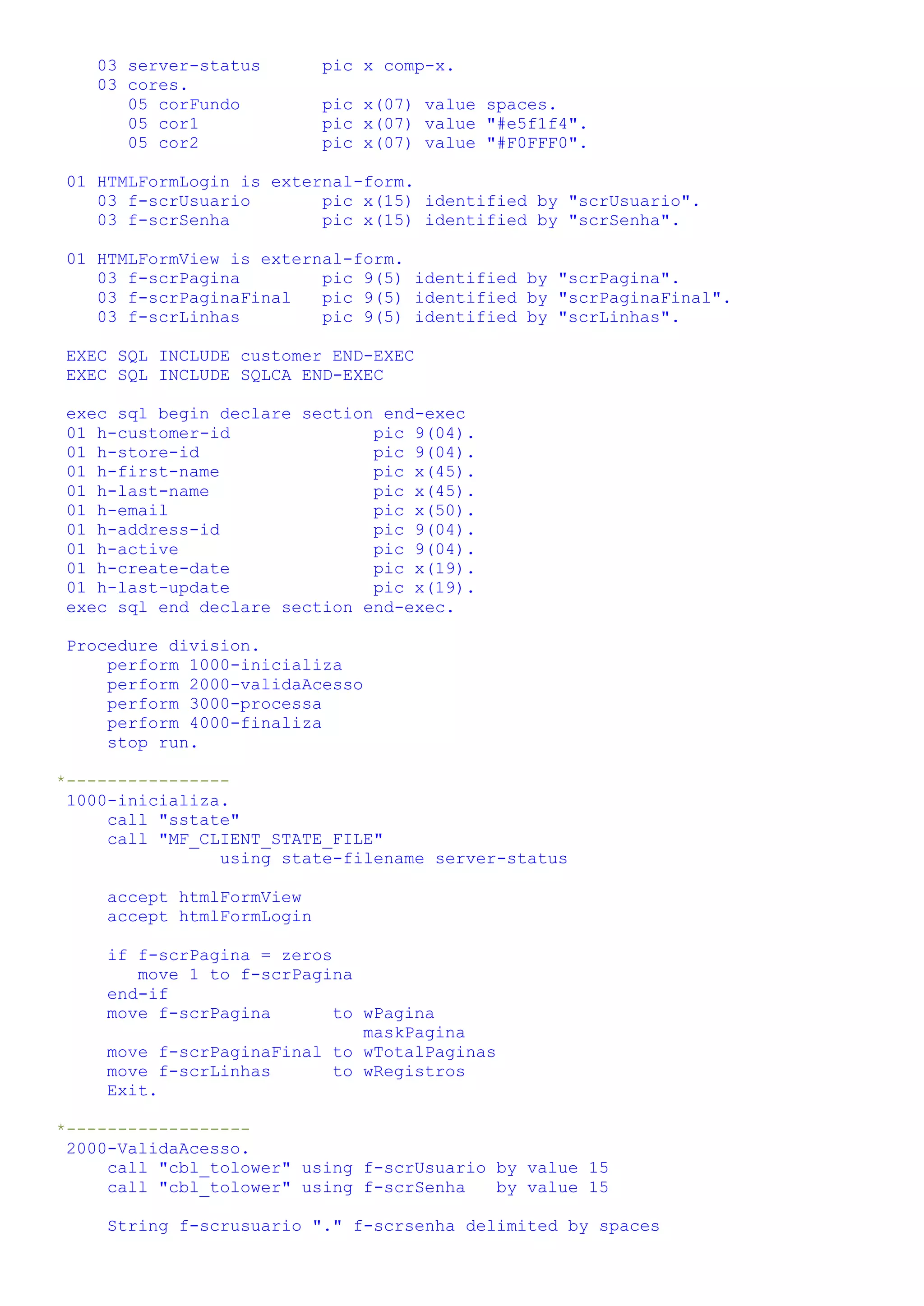 03 server-status pic x comp-x. 03 cores. 05 corFundo pic x(07) value spaces. 05 cor1 pic x(07) value "#e5f1f4". 05 cor2 pic x(07) value "#F0FFF0". 01 HTMLFormLogin is external-form. 03 f-scrUsuario pic x(15) identified by "scrUsuario". 03 f-scrSenha pic x(15) identified by "scrSenha". 01 HTMLFormView is external-form. 03 f-scrPagina pic 9(5) identified by "scrPagina". 03 f-scrPaginaFinal pic 9(5) identified by "scrPaginaFinal". 03 f-scrLinhas pic 9(5) identified by "scrLinhas". EXEC SQL INCLUDE customer END-EXEC EXEC SQL INCLUDE SQLCA END-EXEC exec sql begin declare section end-exec 01 h-customer-id pic 9(04). 01 h-store-id pic 9(04). 01 h-first-name pic x(45). 01 h-last-name pic x(45). 01 h-email pic x(50). 01 h-address-id pic 9(04). 01 h-active pic 9(04). 01 h-create-date pic x(19). 01 h-last-update pic x(19). exec sql end declare section end-exec. Procedure division. perform 1000-inicializa perform 2000-validaAcesso perform 3000-processa perform 4000-finaliza stop run. *---------------- 1000-inicializa. call "sstate" call "MF_CLIENT_STATE_FILE" using state-filename server-status accept htmlFormView accept htmlFormLogin if f-scrPagina = zeros move 1 to f-scrPagina end-if move f-scrPagina to wPagina maskPagina move f-scrPaginaFinal to wTotalPaginas move f-scrLinhas to wRegistros Exit. *------------------ 2000-ValidaAcesso. call "cbl_tolower" using f-scrUsuario by value 15 call "cbl_tolower" using f-scrSenha by value 15 String f-scrusuario "." f-scrsenha delimited by spaces 