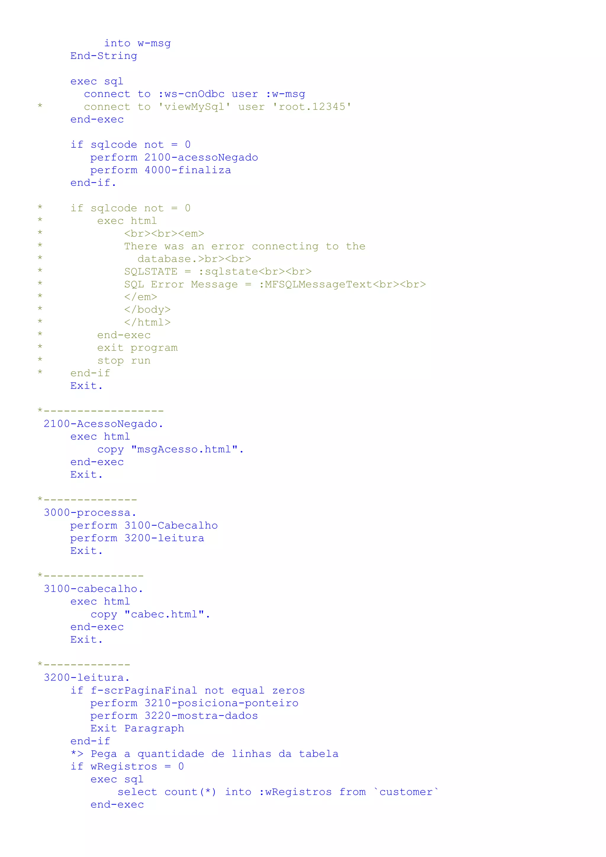 into w-msg End-String exec sql connect to :ws-cnOdbc user :w-msg * connect to 'viewMySql' user 'root.12345' end-exec if sqlcode not = 0 perform 2100-acessoNegado perform 4000-finaliza end-if. * if sqlcode not = 0 * exec html * <br><br><em> * There was an error connecting to the * database.>br><br> * SQLSTATE = :sqlstate<br><br> * SQL Error Message = :MFSQLMessageText<br><br> * </em> * </body> * </html> * end-exec * exit program * stop run * end-if Exit. *------------------ 2100-AcessoNegado. exec html copy "msgAcesso.html". end-exec Exit. *-------------- 3000-processa. perform 3100-Cabecalho perform 3200-leitura Exit. *--------------- 3100-cabecalho. exec html copy "cabec.html". end-exec Exit. *------------- 3200-leitura. if f-scrPaginaFinal not equal zeros perform 3210-posiciona-ponteiro perform 3220-mostra-dados Exit Paragraph end-if *> Pega a quantidade de linhas da tabela if wRegistros = 0 exec sql select count(*) into :wRegistros from `customer` end-exec 