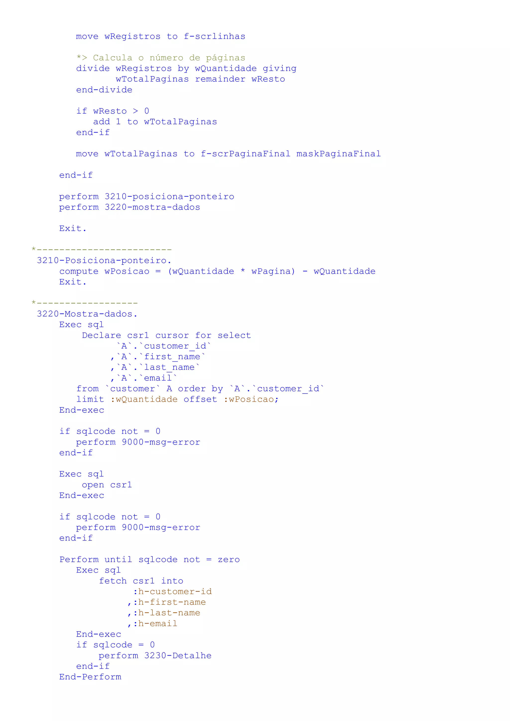 move wRegistros to f-scrlinhas *> Calcula o número de páginas divide wRegistros by wQuantidade giving wTotalPaginas remainder wResto end-divide if wResto > 0 add 1 to wTotalPaginas end-if move wTotalPaginas to f-scrPaginaFinal maskPaginaFinal end-if perform 3210-posiciona-ponteiro perform 3220-mostra-dados Exit. *------------------------ 3210-Posiciona-ponteiro. compute wPosicao = (wQuantidade * wPagina) - wQuantidade Exit. *------------------ 3220-Mostra-dados. Exec sql Declare csr1 cursor for select `A`.`customer_id` ,`A`.`first_name` ,`A`.`last_name` ,`A`.`email` from `customer` A order by `A`.`customer_id` limit :wQuantidade offset :wPosicao; End-exec if sqlcode not = 0 perform 9000-msg-error end-if Exec sql open csr1 End-exec if sqlcode not = 0 perform 9000-msg-error end-if Perform until sqlcode not = zero Exec sql fetch csr1 into :h-customer-id ,:h-first-name ,:h-last-name ,:h-email End-exec if sqlcode = 0 perform 3230-Detalhe end-if End-Perform 