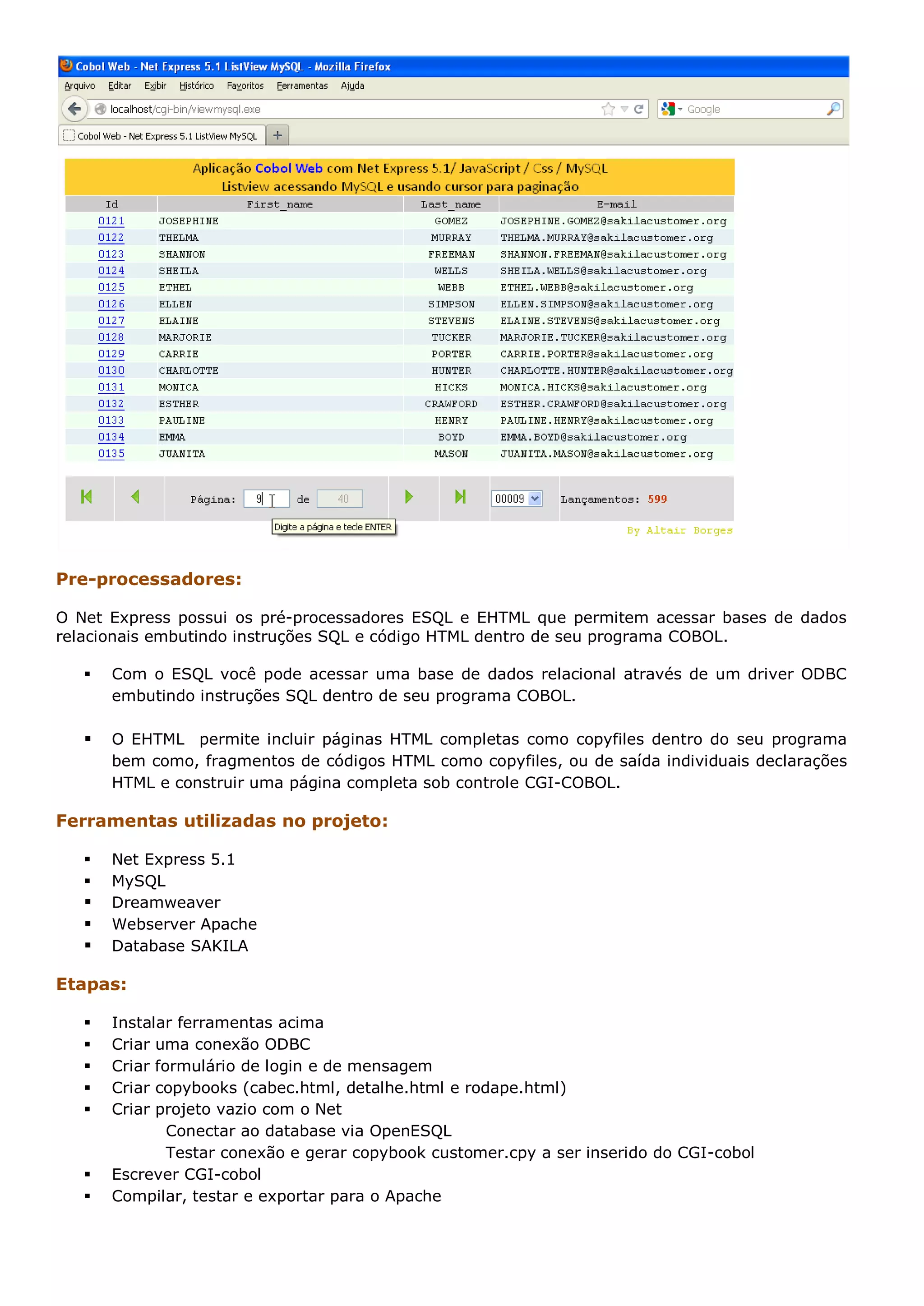 Pre-processadores: O Net Express possui os pré-processadores ESQL e EHTML que permitem acessar bases de dados relacionais embutindo instruções SQL e código HTML dentro de seu programa COBOL.  Com o ESQL você pode acessar uma base de dados relacional através de um driver ODBC embutindo instruções SQL dentro de seu programa COBOL.  O EHTML permite incluir páginas HTML completas como copyfiles dentro do seu programa bem como, fragmentos de códigos HTML como copyfiles, ou de saída individuais declarações HTML e construir uma página completa sob controle CGI-COBOL. Ferramentas utilizadas no projeto:  Net Express 5.1  MySQL  Dreamweaver  Webserver Apache  Database SAKILA Etapas:  Instalar ferramentas acima  Criar uma conexão ODBC  Criar formulário de login e de mensagem  Criar copybooks (cabec.html, detalhe.html e rodape.html)  Criar projeto vazio com o Net Conectar ao database via OpenESQL Testar conexão e gerar copybook customer.cpy a ser inserido do CGI-cobol  Escrever CGI-cobol  Compilar, testar e exportar para o Apache 