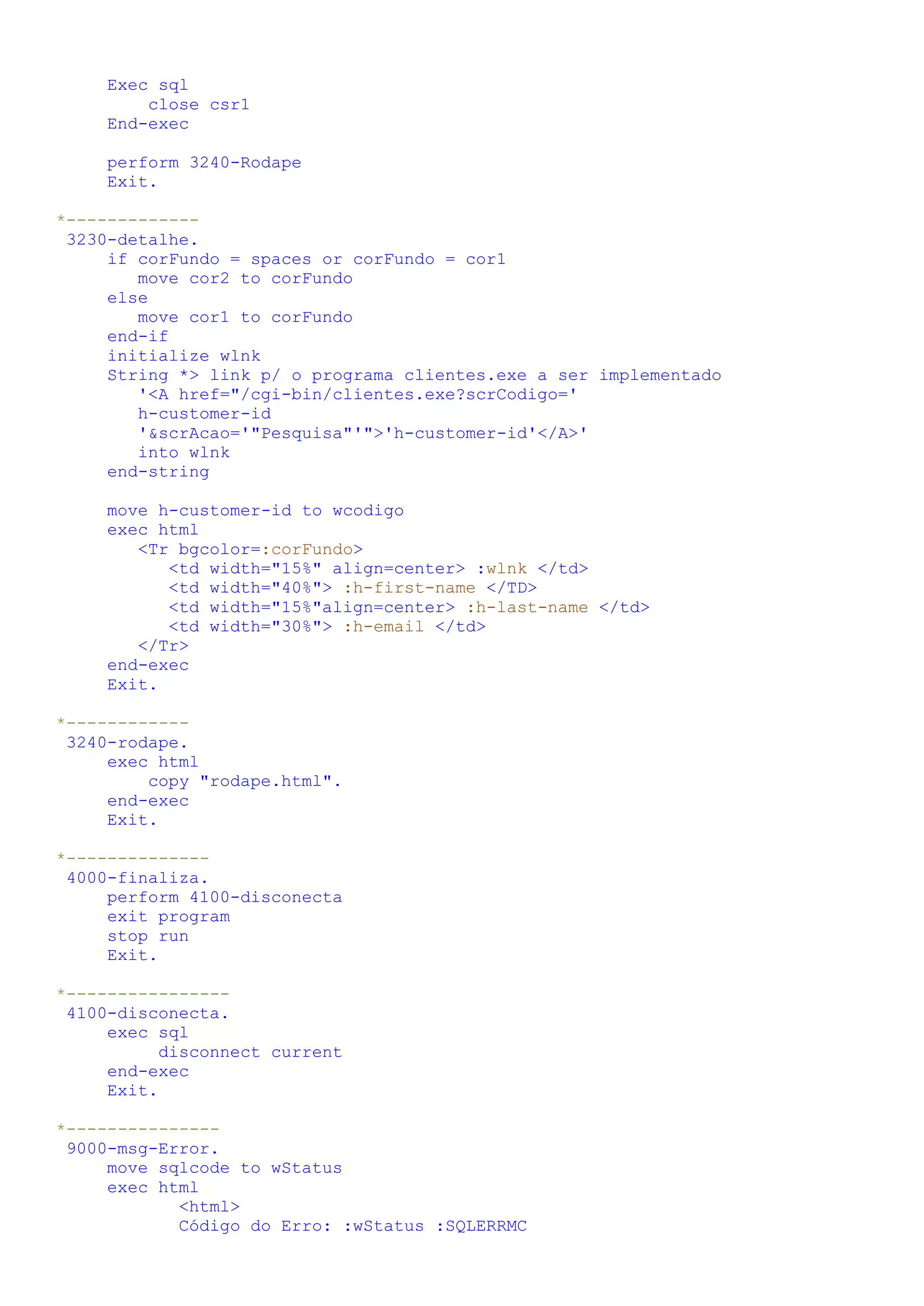 Exec sql close csr1 End-exec perform 3240-Rodape Exit. *------------- 3230-detalhe. if corFundo = spaces or corFundo = cor1 move cor2 to corFundo else move cor1 to corFundo end-if initialize wlnk String *> link p/ o programa clientes.exe a ser implementado '<A href="/cgi-bin/clientes.exe?scrCodigo=' h-customer-id '&scrAcao='"Pesquisa"'">'h-customer-id'</A>' into wlnk end-string move h-customer-id to wcodigo exec html <Tr bgcolor=:corFundo> <td width="15%" align=center> :wlnk </td> <td width="40%"> :h-first-name </TD> <td width="15%"align=center> :h-last-name </td> <td width="30%"> :h-email </td> </Tr> end-exec Exit. *------------ 3240-rodape. exec html copy "rodape.html". end-exec Exit. *-------------- 4000-finaliza. perform 4100-disconecta exit program stop run Exit. *---------------- 4100-disconecta. exec sql disconnect current end-exec Exit. *--------------- 9000-msg-Error. move sqlcode to wStatus exec html <html> Código do Erro: :wStatus :SQLERRMC 