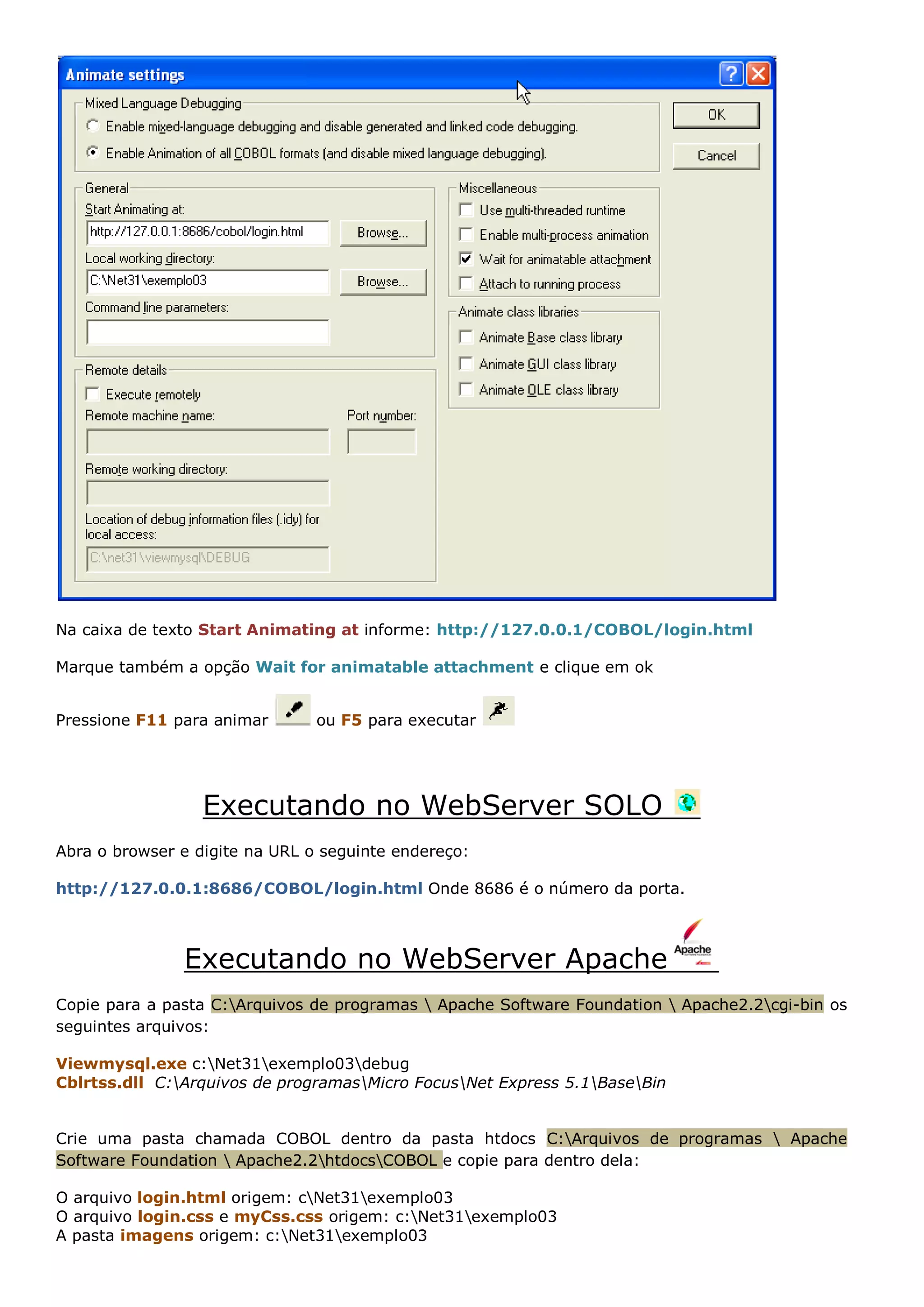 Na caixa de texto Start Animating at informe: http://127.0.0.1/COBOL/login.html Marque também a opção Wait for animatable attachment e clique em ok Pressione F11 para animar ou F5 para executar Executando no WebServer SOLO Abra o browser e digite na URL o seguinte endereço: http://127.0.0.1:8686/COBOL/login.html Onde 8686 é o número da porta. Executando no WebServer Apache Copie para a pasta C:Arquivos de programas Apache Software Foundation Apache2.2cgi-bin os seguintes arquivos: Viewmysql.exe c:Net31exemplo03debug Cblrtss.dll C:Arquivos de programasMicro FocusNet Express 5.1BaseBin Crie uma pasta chamada COBOL dentro da pasta htdocs C:Arquivos de programas Apache Software Foundation Apache2.2htdocsCOBOL e copie para dentro dela: O arquivo login.html origem: cNet31exemplo03 O arquivo login.css e myCss.css origem: c:Net31exemplo03 A pasta imagens origem: c:Net31exemplo03 