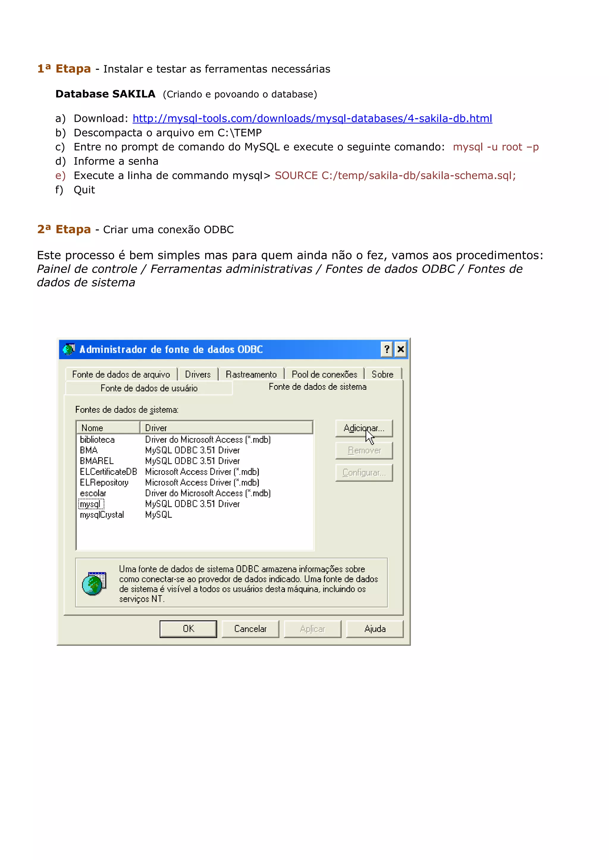 1ª Etapa - Instalar e testar as ferramentas necessárias Database SAKILA (Criando e povoando o database) a) Download: http://mysql-tools.com/downloads/mysql-databases/4-sakila-db.html b) Descompacta o arquivo em C:TEMP c) Entre no prompt de comando do MySQL e execute o seguinte comando: mysql -u root –p d) Informe a senha e) Execute a linha de commando mysql> SOURCE C:/temp/sakila-db/sakila-schema.sql; f) Quit 2ª Etapa - Criar uma conexão ODBC Este processo é bem simples mas para quem ainda não o fez, vamos aos procedimentos: Painel de controle / Ferramentas administrativas / Fontes de dados ODBC / Fontes de dados de sistema 
