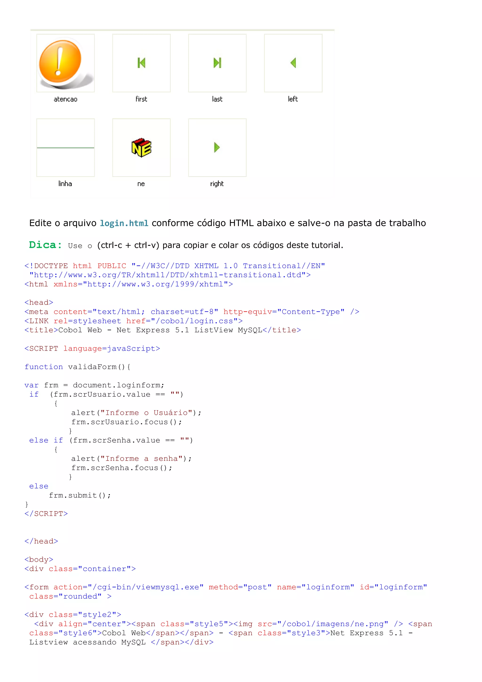 Edite o arquivo login.html conforme código HTML abaixo e salve-o na pasta de trabalho Dica: Use o (ctrl-c + ctrl-v) para copiar e colar os códigos deste tutorial. <!DOCTYPE html PUBLIC "-//W3C//DTD XHTML 1.0 Transitional//EN" "http://www.w3.org/TR/xhtml1/DTD/xhtml1-transitional.dtd"> <html xmlns="http://www.w3.org/1999/xhtml"> <head> <meta content="text/html; charset=utf-8" http-equiv="Content-Type" /> <LINK rel=stylesheet href="/cobol/login.css"> <title>Cobol Web - Net Express 5.1 ListView MySQL</title> <SCRIPT language=javaScript> function validaForm(){ var frm = document.loginform; if (frm.scrUsuario.value == "") { alert("Informe o Usuário"); frm.scrUsuario.focus(); } else if (frm.scrSenha.value == "") { alert("Informe a senha"); frm.scrSenha.focus(); } else frm.submit(); } </SCRIPT> </head> <body> <div class="container"> <form action="/cgi-bin/viewmysql.exe" method="post" name="loginform" id="loginform" class="rounded" > <div class="style2"> <div align="center"><span class="style5"><img src="/cobol/imagens/ne.png" /> <span class="style6">Cobol Web</span></span> - <span class="style3">Net Express 5.1 - Listview acessando MySQL </span></div> 