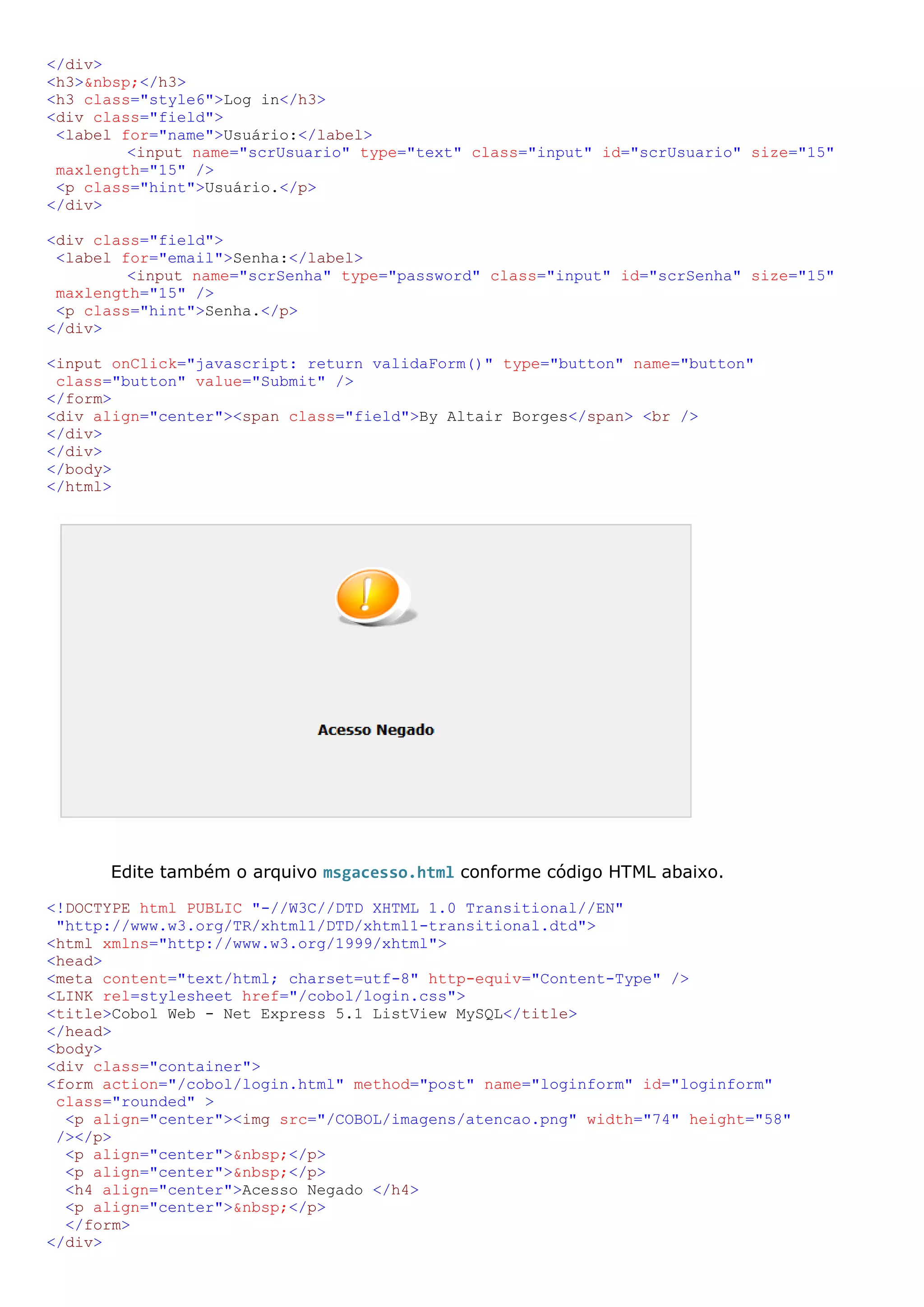 </div> <h3>&nbsp;</h3> <h3 class="style6">Log in</h3> <div class="field"> <label for="name">Usuário:</label> <input name="scrUsuario" type="text" class="input" id="scrUsuario" size="15" maxlength="15" /> <p class="hint">Usuário.</p> </div> <div class="field"> <label for="email">Senha:</label> <input name="scrSenha" type="password" class="input" id="scrSenha" size="15" maxlength="15" /> <p class="hint">Senha.</p> </div> <input onClick="javascript: return validaForm()" type="button" name="button" class="button" value="Submit" /> </form> <div align="center"><span class="field">By Altair Borges</span> <br /> </div> </div> </body> </html> Edite também o arquivo msgacesso.html conforme código HTML abaixo. <!DOCTYPE html PUBLIC "-//W3C//DTD XHTML 1.0 Transitional//EN" "http://www.w3.org/TR/xhtml1/DTD/xhtml1-transitional.dtd"> <html xmlns="http://www.w3.org/1999/xhtml"> <head> <meta content="text/html; charset=utf-8" http-equiv="Content-Type" /> <LINK rel=stylesheet href="/cobol/login.css"> <title>Cobol Web - Net Express 5.1 ListView MySQL</title> </head> <body> <div class="container"> <form action="/cobol/login.html" method="post" name="loginform" id="loginform" class="rounded" > <p align="center"><img src="/COBOL/imagens/atencao.png" width="74" height="58" /></p> <p align="center">&nbsp;</p> <p align="center">&nbsp;</p> <h4 align="center">Acesso Negado </h4> <p align="center">&nbsp;</p> </form> </div> 