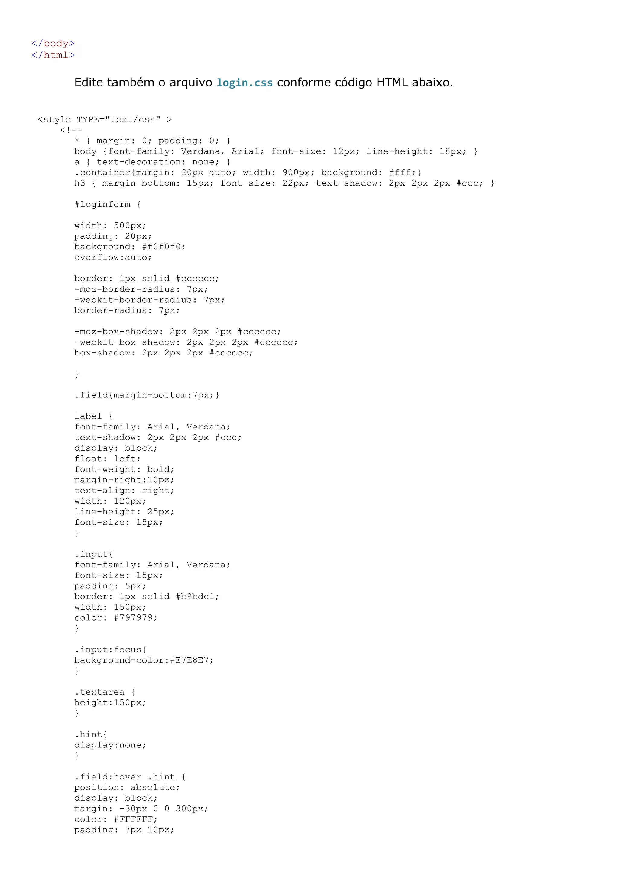 </body> </html> Edite também o arquivo login.css conforme código HTML abaixo. <style TYPE="text/css" > <!-- * { margin: 0; padding: 0; } body {font-family: Verdana, Arial; font-size: 12px; line-height: 18px; } a { text-decoration: none; } .container{margin: 20px auto; width: 900px; background: #fff;} h3 { margin-bottom: 15px; font-size: 22px; text-shadow: 2px 2px 2px #ccc; } #loginform { width: 500px; padding: 20px; background: #f0f0f0; overflow:auto; border: 1px solid #cccccc; -moz-border-radius: 7px; -webkit-border-radius: 7px; border-radius: 7px; -moz-box-shadow: 2px 2px 2px #cccccc; -webkit-box-shadow: 2px 2px 2px #cccccc; box-shadow: 2px 2px 2px #cccccc; } .field{margin-bottom:7px;} label { font-family: Arial, Verdana; text-shadow: 2px 2px 2px #ccc; display: block; float: left; font-weight: bold; margin-right:10px; text-align: right; width: 120px; line-height: 25px; font-size: 15px; } .input{ font-family: Arial, Verdana; font-size: 15px; padding: 5px; border: 1px solid #b9bdc1; width: 150px; color: #797979; } .input:focus{ background-color:#E7E8E7; } .textarea { height:150px; } .hint{ display:none; } .field:hover .hint { position: absolute; display: block; margin: -30px 0 0 300px; color: #FFFFFF; padding: 7px 10px; 