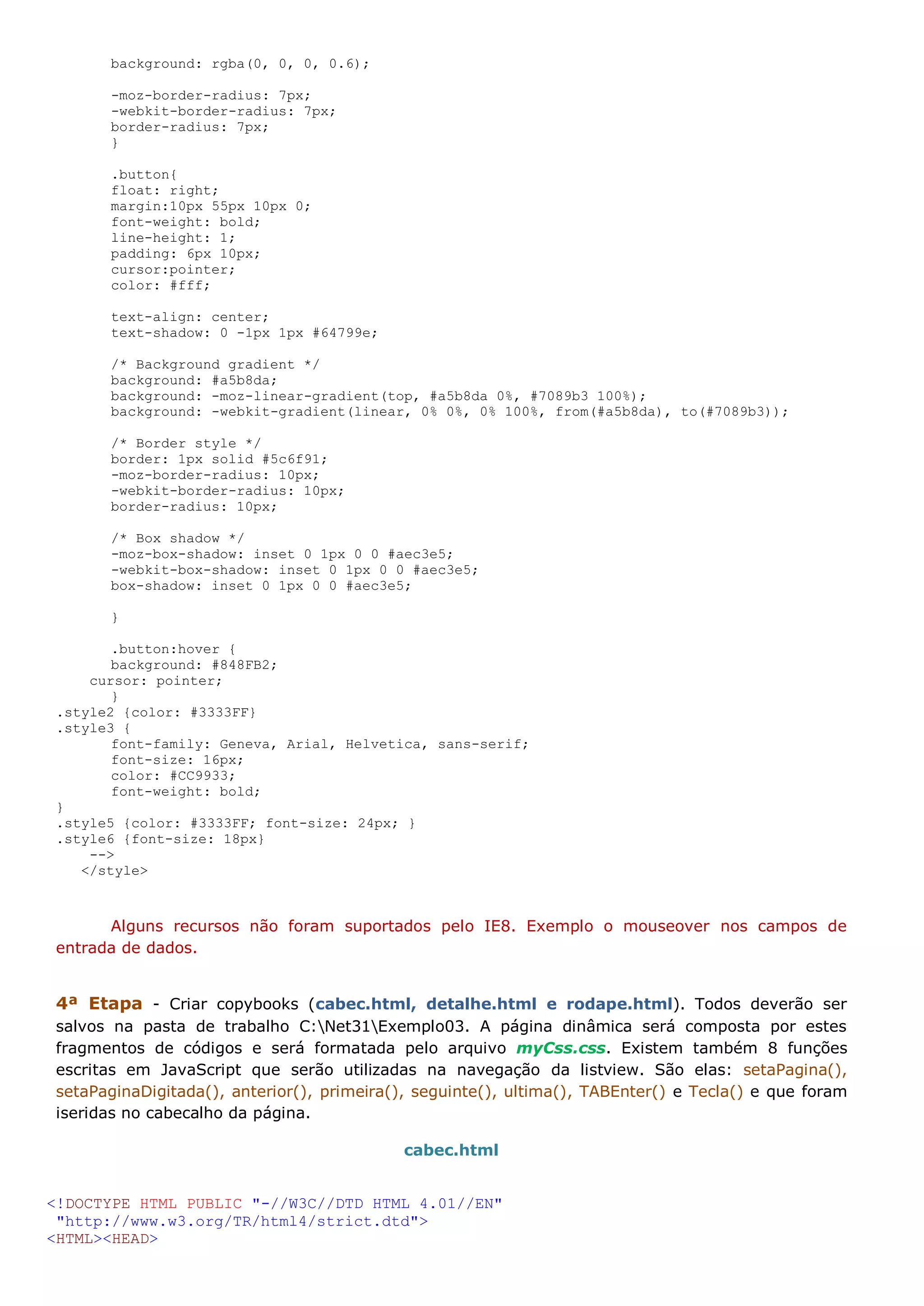 background: rgba(0, 0, 0, 0.6); -moz-border-radius: 7px; -webkit-border-radius: 7px; border-radius: 7px; } .button{ float: right; margin:10px 55px 10px 0; font-weight: bold; line-height: 1; padding: 6px 10px; cursor:pointer; color: #fff; text-align: center; text-shadow: 0 -1px 1px #64799e; /* Background gradient */ background: #a5b8da; background: -moz-linear-gradient(top, #a5b8da 0%, #7089b3 100%); background: -webkit-gradient(linear, 0% 0%, 0% 100%, from(#a5b8da), to(#7089b3)); /* Border style */ border: 1px solid #5c6f91; -moz-border-radius: 10px; -webkit-border-radius: 10px; border-radius: 10px; /* Box shadow */ -moz-box-shadow: inset 0 1px 0 0 #aec3e5; -webkit-box-shadow: inset 0 1px 0 0 #aec3e5; box-shadow: inset 0 1px 0 0 #aec3e5; } .button:hover { background: #848FB2; cursor: pointer; } .style2 {color: #3333FF} .style3 { font-family: Geneva, Arial, Helvetica, sans-serif; font-size: 16px; color: #CC9933; font-weight: bold; } .style5 {color: #3333FF; font-size: 24px; } .style6 {font-size: 18px} --> </style> Alguns recursos não foram suportados pelo IE8. Exemplo o mouseover nos campos de entrada de dados. 4ª Etapa - Criar copybooks (cabec.html, detalhe.html e rodape.html). Todos deverão ser salvos na pasta de trabalho C:Net31Exemplo03. A página dinâmica será composta por estes fragmentos de códigos e será formatada pelo arquivo myCss.css. Existem também 8 funções escritas em JavaScript que serão utilizadas na navegação da listview. São elas: setaPagina(), setaPaginaDigitada(), anterior(), primeira(), seguinte(), ultima(), TABEnter() e Tecla() e que foram iseridas no cabecalho da página. cabec.html <!DOCTYPE HTML PUBLIC "-//W3C//DTD HTML 4.01//EN" "http://www.w3.org/TR/html4/strict.dtd"> <HTML><HEAD> 