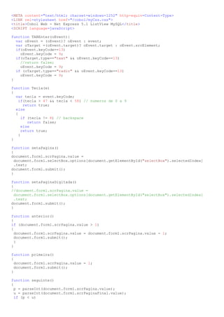 <META content="text/html; charset=windows-1252" http-equiv=Content-Type>
<LINK rel=stylesheet href="/cobol/myCss.css">
<title>Cobol Web - Net Express 5.1 ListView MySQL</title>
<SCRIPT language=javaScript>

function TABEnter(oEvent){
  var oEvent = (oEvent)? oEvent : event;
  var oTarget =(oEvent.target)? oEvent.target : oEvent.srcElement;
  if(oEvent.keyCode==13)
    oEvent.keyCode = 9;
  if(oTarget.type=="text" && oEvent.keyCode==13)
    //return false;
    oEvent.keyCode = 9;
  if (oTarget.type=="radio" && oEvent.keyCode==13)
    oEvent.keyCode = 9;
}

function Tecla(e)
{
  var tecla = event.keyCode;
    if(tecla > 47 && tecla < 58) // numeros de 0 a 9
       return true;
  else
  {
      if (tecla != 8) // backspace
         return false;
      else
      return true;
    }
}

function setaPagina()
{
document.form1.scrPagina.value =
  document.form1.selectBox.options[document.getElementById("selectBox").selectedIndex]
  .text;
document.form1.submit();
}

function setaPaginaDigitada()
{
//document.form1.scrPagina.value =
  document.form1.selectBox.options[document.getElementById("selectBox").selectedIndex]
  .text;
document.form1.submit();
}

function anterior()
{
if (document.form1.scrPagina.value > 1)
{
  document.form1.scrPagina.value = document.form1.scrPagina.value - 1;
  document.form1.submit();
  }
}

function primeira()
{
  document.form1.scrPagina.value = 1;
  document.form1.submit();
}

function seguinte()
{
  p = parseInt(document.form1.scrPagina.value);
  u = parseInt(document.form1.scrPaginaFinal.value);
  if (p < u)
 