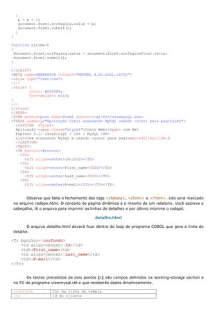 {
     p = p + 1;
     document.form1.scrPagina.value = p;
     document.form1.submit();
    }
}

function ultima()
{
  document.form1.scrPagina.value = document.form1.scrPaginaFinal.value;
  document.form1.submit();
}

</SCRIPT>
<META name=GENERATOR content="MSHTML 8.00.6001.18702">
<style type="text/css">
<!--
.style1 {
          color: #0000FF;
          font-weight: bold;
}
-->
</style>
</HEAD>
<FORM method=post name=form1 action=/cgi-bin/viewmysql.exe>
<TABLE summary="Aplicação Cobol acessando MySql usando cursor para paginação">
  <CAPTION style4>
  Aplicação <span class="style1">Cobol Web</span> com Net
  Express 5.1/ JavaScript / Css / MySQL <BR>
  Listview acessando MySQL e usando cursor para pagina&ccedil;&atilde;o
  </CAPTION>
  <TBODY>
  <TR bgColor=#cccccc>
     <TD>
       <DIV align=center>Id</DIV></TD>
     <TD>
       <DIV align=center>First_name</DIV></TD>
     <TD>
       <DIV align=center>Last_name</DIV></TD>
     <TD>
       <DIV align=center>E-mail</DIV></TD></TR>


       Observe que falta o fechamento das tags </tabela>, </form> e </html>. Isto será realizado
 no arquivo rodape.html. O conceito de página dinâmica é o mesmo de um relatório. Você escreve o
 cabeçalho, lê o arquivo para imprimir as linhas de detalhes e por último imprime o rodapé.

                                         detalhe.html

        O arquivo detalhe.html deverá ficar dentro do loop do programa COBOL que gera a linha de
 detalhe.

<Tr bgcolor=:corfundo>
    <td align=center>:Id</td>
    <td>:First_name</td>
    <td align=center>:Last_name</td>
    <td>:E-mail</td>
</Tr>


       Os textos precedidos de dois pontos (:) são campos definidos na working-storage section e
 na FD do programa viewmysql.cbl e que receberão dados dinamicamente.

 :corfundo          Cor da linha da tabela
 :Id                Id do cliente
 
