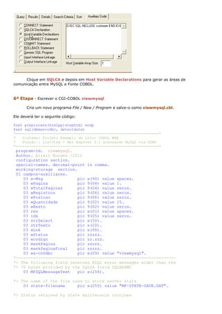 Clique em SQLCA e depois em Host Variable Declarations para gerar as áreas de
comunicação entre MySQL e Fonte COBOL.


6ª Etapa - Escrever o CGI-COBOL viewmysql

      Crie um novo programa File / New / Program e salve-o como viewmysql.cbl.

Ele deverá ter o seguinte código:

$set preprocess(htmlpp)stephtml endp
$set sql(dbman=odbc, detectdate)
*----------------------------------------------------------------*
*   Sistema: Projeto Exemplo do Livro COBOL WEB
*   Função.: ListView - Net Express 5.l acessando MySQL via ODBC
*----------------------------------------------------------------*
 program-id. viewmysql.
 Author. Altair Borges /2012
 configuration section.
 special-names. decimal-point is comma.
 working-storage section.
 01 campos-auxiliares.
    03 w-Msg              pic x(90) value spaces.
    03 wPagina            pic 9(04) value 1.
    03 wTotalPaginas      pic 9(04) value zeros.
    03 wRegistros         pic 9(06) value zeros.
    03 wPosicao           pic 9(06) value zeros.
    03 wQuantidade        pic 9(02) value 15.
    03 wResto             pic 9(02) value zeros.
    03 res                pic x(01) value spaces.
    03 idx                pic 9(05) value zeros.
    03 strSelect          pic x(50).
    03 strTexto           pic x(20).
    03 wLnk               pic x(90).
    03 wStatus            pic zzzzz.
    03 wcodigo            pic zz.zzz.
    03 maskPagina         pic zzzzz.
    03 maskPaginaFinal    pic zzzzz.
    03 ws-cnOdbc          pic x(09) value "viewmysql".
*>----------------------------------------------------------------
*> The following field receives ESQL error messages wider than the
*> 70 bytes provided by the SQLCA field SQLERRMC
    03 MFSQLMessageText   pic x(256).

*> The name of the file used to store server state
    03 state-filename     pic x(255) value "MF-STATE-SAVE.DAT".

*> Status returned by state maintenance routines
 