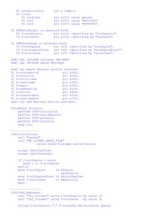 03 server-status        pic x comp-x.
    03 cores.
       05 corFundo          pic x(07) value spaces.
       05 cor1              pic x(07) value "#e5f1f4".
       05 cor2              pic x(07) value "#F0FFF0".

 01 HTMLFormLogin is external-form.
    03 f-scrUsuario       pic x(15) identified by "scrUsuario".
    03 f-scrSenha         pic x(15) identified by "scrSenha".

 01 HTMLFormView is external-form.
    03 f-scrPagina        pic 9(5) identified by "scrPagina".
    03 f-scrPaginaFinal   pic 9(5) identified by "scrPaginaFinal".
    03 f-scrLinhas        pic 9(5) identified by "scrLinhas".

 EXEC SQL INCLUDE customer END-EXEC
 EXEC SQL INCLUDE SQLCA END-EXEC

 exec sql begin declare section end-exec
 01 h-customer-id              pic 9(04).
 01 h-store-id                 pic 9(04).
 01 h-first-name               pic x(45).
 01 h-last-name                pic x(45).
 01 h-email                    pic x(50).
 01 h-address-id               pic 9(04).
 01 h-active                   pic 9(04).
 01 h-create-date              pic x(19).
 01 h-last-update              pic x(19).
 exec sql end declare section end-exec.

 Procedure division.
     perform 1000-inicializa
     perform 2000-validaAcesso
     perform 3000-processa
     perform 4000-finaliza
     stop run.

*----------------
 1000-inicializa.
     call "sstate"
     call "MF_CLIENT_STATE_FILE"
                using state-filename server-status

     accept htmlFormView
     accept htmlFormLogin

     if f-scrPagina = zeros
        move 1 to f-scrPagina
     end-if
     move f-scrPagina       to wPagina
                               maskPagina
     move f-scrPaginaFinal to wTotalPaginas
     move f-scrLinhas       to wRegistros
     Exit.

*------------------
 2000-ValidaAcesso.
     call "cbl_tolower" using f-scrUsuario by value 15
     call "cbl_tolower" using f-scrSenha   by value 15

     String f-scrusuario "." f-scrsenha delimited by spaces
 