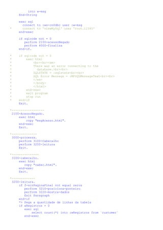 into w-msg
     End-String

     exec sql
       connect to :ws-cnOdbc user :w-msg
*      connect to 'viewMySql' user 'root.12345'
     end-exec

     if sqlcode not = 0
        perform 2100-acessoNegado
        perform 4000-finaliza
     end-if.

*   if sqlcode not = 0
*       exec html
*           <br><br><em>
*           There was an error connecting to the
*             database.>br><br>
*           SQLSTATE = :sqlstate<br><br>
*           SQL Error Message = :MFSQLMessageText<br><br>
*           </em>
*           </body>
*           </html>
*       end-exec
*       exit program
*       stop run
*   end-if
    Exit.

*------------------
 2100-AcessoNegado.
     exec html
         copy "msgAcesso.html".
     end-exec
     Exit.

*--------------
 3000-processa.
     perform 3100-Cabecalho
     perform 3200-leitura
     Exit.

*---------------
 3100-cabecalho.
     exec html
        copy "cabec.html".
     end-exec
     Exit.

*-------------
 3200-leitura.
     if f-scrPaginaFinal not equal zeros
        perform 3210-posiciona-ponteiro
        perform 3220-mostra-dados
        Exit Paragraph
     end-if
     *> Pega a quantidade de linhas da tabela
     if wRegistros = 0
        exec sql
            select count(*) into :wRegistros from `customer`
        end-exec
 