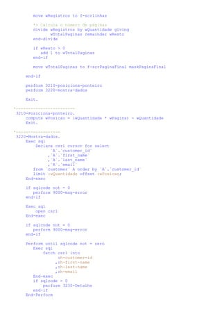 move wRegistros to f-scrlinhas

        *> Calcula o número de páginas
        divide wRegistros by wQuantidade giving
               wTotalPaginas remainder wResto
        end-divide

        if wResto > 0
           add 1 to wTotalPaginas
        end-if

        move wTotalPaginas to f-scrPaginaFinal maskPaginaFinal

     end-if

     perform 3210-posiciona-ponteiro
     perform 3220-mostra-dados

     Exit.

*------------------------
 3210-Posiciona-ponteiro.
     compute wPosicao = (wQuantidade * wPagina) - wQuantidade
     Exit.

*------------------
 3220-Mostra-dados.
     Exec sql
         Declare csr1 cursor for select
               `A`.`customer_id`
              ,`A`.`first_name`
              ,`A`.`last_name`
              ,`A`.`email`
        from `customer` A order by `A`.`customer_id`
        limit :wQuantidade offset :wPosicao;
     End-exec

     if sqlcode not = 0
        perform 9000-msg-error
     end-if

     Exec sql
         open csr1
     End-exec

     if sqlcode not = 0
        perform 9000-msg-error
     end-if

     Perform until sqlcode not = zero
        Exec sql
            fetch csr1 into
                  :h-customer-id
                 ,:h-first-name
                 ,:h-last-name
                 ,:h-email
        End-exec
        if sqlcode = 0
            perform 3230-Detalhe
        end-if
     End-Perform
 