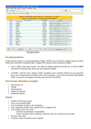 Pre-processadores:

O Net Express possui os pré-processadores ESQL e EHTML que permitem acessar bases de dados
relacionais embutindo instruções SQL e código HTML dentro de seu programa COBOL.

      Com o ESQL você pode acessar uma base de dados relacional através de um driver ODBC
       embutindo instruções SQL dentro de seu programa COBOL.

      O EHTML permite incluir páginas HTML completas como copyfiles dentro do seu programa
       bem como, fragmentos de códigos HTML como copyfiles, ou de saída individuais declarações
       HTML e construir uma página completa sob controle CGI-COBOL.

Ferramentas utilizadas no projeto:

      Net Express 5.1
      MySQL
      Dreamweaver
      Webserver Apache
      Database SAKILA

Etapas:

      Instalar ferramentas acima
      Criar uma conexão ODBC
      Criar formulário de login e de mensagem
      Criar copybooks (cabec.html, detalhe.html e rodape.html)
      Criar projeto vazio com o Net
               Conectar ao database via OpenESQL
               Testar conexão e gerar copybook customer.cpy a ser inserido do CGI-cobol
      Escrever CGI-cobol
      Compilar, testar e exportar para o Apache
 