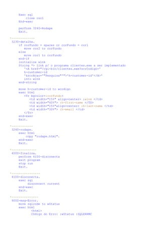 Exec sql
         close csr1
     End-exec

     perform 3240-Rodape
     Exit.

*-------------
 3230-detalhe.
     if corFundo = spaces or corFundo = cor1
        move cor2 to corFundo
     else
        move cor1 to corFundo
     end-if
     initialize wlnk
     String *> link p/ o programa clientes.exe a ser implementado
        '<A href="/cgi-bin/clientes.exe?scrCodigo='
        h-customer-id
        '&scrAcao='"Pesquisa"'">'h-customer-id'</A>'
        into wlnk
     end-string

     move h-customer-id to wcodigo
     exec html
        <Tr bgcolor=:corFundo>
           <td width="15%" align=center> :wlnk </td>
           <td width="40%"> :h-first-name </TD>
           <td width="15%"align=center> :h-last-name </td>
           <td width="30%"> :h-email </td>
        </Tr>
     end-exec
     Exit.

*------------
 3240-rodape.
     exec html
         copy "rodape.html".
     end-exec
     Exit.

*--------------
 4000-finaliza.
     perform 4100-disconecta
     exit program
     stop run
     Exit.

*----------------
 4100-disconecta.
     exec sql
          disconnect current
     end-exec
     Exit.

*---------------
 9000-msg-Error.
     move sqlcode to wStatus
     exec html
            <html>
            Código do Erro: :wStatus :SQLERRMC
 