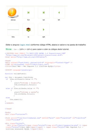 Edite o arquivo login.html conforme código HTML abaixo e salve-o na pasta de trabalho

 Dica:    Use o (ctrl-c + ctrl-v) para copiar e colar os códigos deste tutorial.

<!DOCTYPE html PUBLIC "-//W3C//DTD XHTML 1.0 Transitional//EN"
 "http://www.w3.org/TR/xhtml1/DTD/xhtml1-transitional.dtd">
<html xmlns="http://www.w3.org/1999/xhtml">

<head>
<meta content="text/html; charset=utf-8" http-equiv="Content-Type" />
<LINK rel=stylesheet href="/cobol/login.css">
<title>Cobol Web - Net Express 5.1 ListView MySQL</title>

<SCRIPT language=javaScript>

function validaForm(){

var frm = document.loginform;
  if (frm.scrUsuario.value == "")
        {
            alert("Informe o Usuário");
            frm.scrUsuario.focus();
           }
  else if (frm.scrSenha.value == "")
        {
            alert("Informe a senha");
            frm.scrSenha.focus();
           }
  else
       frm.submit();
}
</SCRIPT>


</head>

<body>
<div class="container">

<form action="/cgi-bin/viewmysql.exe" method="post" name="loginform" id="loginform"
 class="rounded" >

<div class="style2">
  <div align="center"><span class="style5"><img src="/cobol/imagens/ne.png" /> <span
 class="style6">Cobol Web</span></span> - <span class="style3">Net Express 5.1 -
 Listview acessando MySQL </span></div>
 