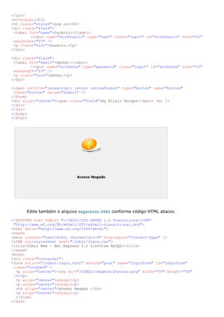 </div>
<h3>&nbsp;</h3>
<h3 class="style6">Log in</h3>
<div class="field">
 <label for="name">Usuário:</label>
         <input name="scrUsuario" type="text" class="input" id="scrUsuario" size="15"
 maxlength="15" />
 <p class="hint">Usuário.</p>
</div>

<div class="field">
 <label for="email">Senha:</label>
         <input name="scrSenha" type="password" class="input" id="scrSenha" size="15"
 maxlength="15" />
 <p class="hint">Senha.</p>
</div>

<input onClick="javascript: return validaForm()" type="button" name="button"
 class="button" value="Submit" />
</form>
<div align="center"><span class="field">By Altair Borges</span> <br />
</div>
</div>
</body>
</html>




      Edite também o arquivo msgacesso.html conforme código HTML abaixo.

<!DOCTYPE html PUBLIC "-//W3C//DTD XHTML 1.0 Transitional//EN"
 "http://www.w3.org/TR/xhtml1/DTD/xhtml1-transitional.dtd">
<html xmlns="http://www.w3.org/1999/xhtml">
<head>
<meta content="text/html; charset=utf-8" http-equiv="Content-Type" />
<LINK rel=stylesheet href="/cobol/login.css">
<title>Cobol Web - Net Express 5.1 ListView MySQL</title>
</head>
<body>
<div class="container">
<form action="/cobol/login.html" method="post" name="loginform" id="loginform"
 class="rounded" >
  <p align="center"><img src="/COBOL/imagens/atencao.png" width="74" height="58"
 /></p>
  <p align="center">&nbsp;</p>
  <p align="center">&nbsp;</p>
  <h4 align="center">Acesso Negado </h4>
  <p align="center">&nbsp;</p>
  </form>
</div>
 