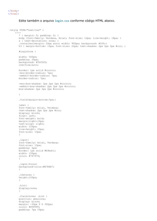 </body>
</html>

      Edite também o arquivo login.css conforme código HTML abaixo.


<style TYPE="text/css" >
    <!--
       * { margin: 0; padding: 0; }
       body {font-family: Verdana, Arial; font-size: 12px; line-height: 18px; }
       a { text-decoration: none; }
       .container{margin: 20px auto; width: 900px; background: #fff;}
       h3 { margin-bottom: 15px; font-size: 22px; text-shadow: 2px 2px 2px #ccc; }

      #loginform {

      width: 500px;
      padding: 20px;
      background: #f0f0f0;
      overflow:auto;

      border: 1px solid #cccccc;
      -moz-border-radius: 7px;
      -webkit-border-radius: 7px;
      border-radius: 7px;

      -moz-box-shadow: 2px 2px 2px #cccccc;
      -webkit-box-shadow: 2px 2px 2px #cccccc;
      box-shadow: 2px 2px 2px #cccccc;

      }

      .field{margin-bottom:7px;}

      label {
      font-family: Arial, Verdana;
      text-shadow: 2px 2px 2px #ccc;
      display: block;
      float: left;
      font-weight: bold;
      margin-right:10px;
      text-align: right;
      width: 120px;
      line-height: 25px;
      font-size: 15px;
      }

      .input{
      font-family: Arial, Verdana;
      font-size: 15px;
      padding: 5px;
      border: 1px solid #b9bdc1;
      width: 150px;
      color: #797979;
      }

      .input:focus{
      background-color:#E7E8E7;
      }

      .textarea {
      height:150px;
      }

      .hint{
      display:none;
      }

      .field:hover .hint {
      position: absolute;
      display: block;
      margin: -30px 0 0 300px;
      color: #FFFFFF;
      padding: 7px 10px;
 