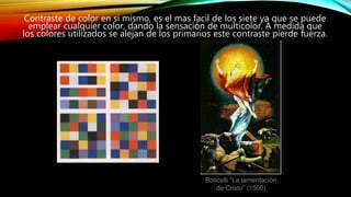 Contraste de color en si mismo, es el mas facil de los siete ya que se puede
emplear cualquier color, dando la sensación de multicolor. A medida que
los colores utilizados se alejan de los primarios este contraste pierde fuerza.
Boticelli “La lamentación
de Cristo” (1500)
 